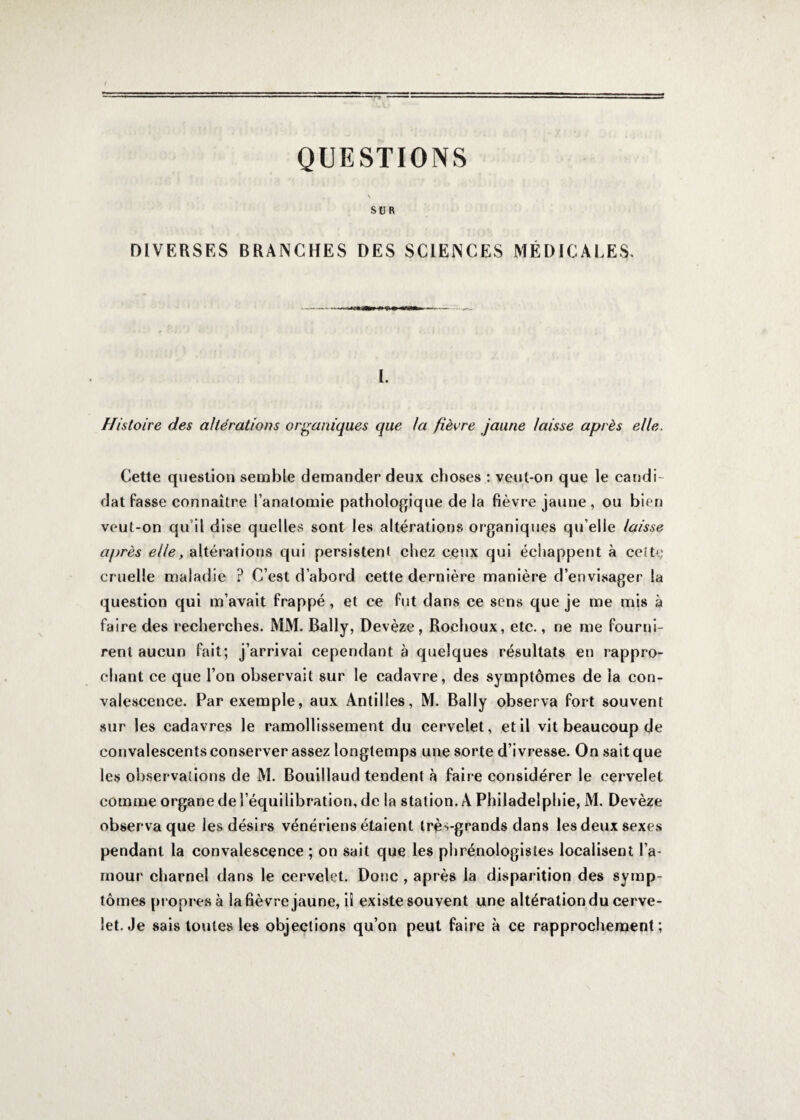 QUESTIONS SUR DIVERSES BRANCHES DES SCIENCES MÉDICALES. I. Histoire des altérations organiques que la fièvre jaune laisse après elle. Cette question semble demander deux choses : veut-on que le candi¬ dat fasse connaître l’anatomie pathologique de la fièvre jaune , ou bien veut-on qu’il dise quelles sont les altérations organiques qu’elle laisse après elle, altérations qui persistent chez ceux qui échappent à cette cruelle maladie ? C’est d’abord cette dernière manière d’envisager la question qui m’avait frappé , et ce fut dans ce sens que je me mis à faire des recherches. MM. Bally, Devèze, Rochoux, etc., ne me fourni¬ rent aucun fait; j’arrivai cependant à quelques résultats en rappro¬ chant ce que l’on observait sur le cadavre, des symptômes de la con¬ valescence. Par exemple, aux Antilles, M. Bally observa fort souvent sur les cadavres le ramollissement du cervelet, et il vit beaucoup de convalescents conserver assez longtemps une sorte d’ivresse. On sait que les observations de M. Bouillaud tendent à faire considérer le cervelet comme organe de l’équilibration, de la station. A Philadelphie, M. Devèze observa que les désirs vénériens étaient trè^-grands dans les deux sexes pendant la convalescence ; on sait que les phrénologistes localisent l’a¬ mour charnel dans le cervelet. Donc , après la disparition des symp¬ tômes propres à lafièvre jaune, iî existe souvent une altération du cerve¬ let. Je sais toutes les objections qu’on peut faire à ce rapprochement;