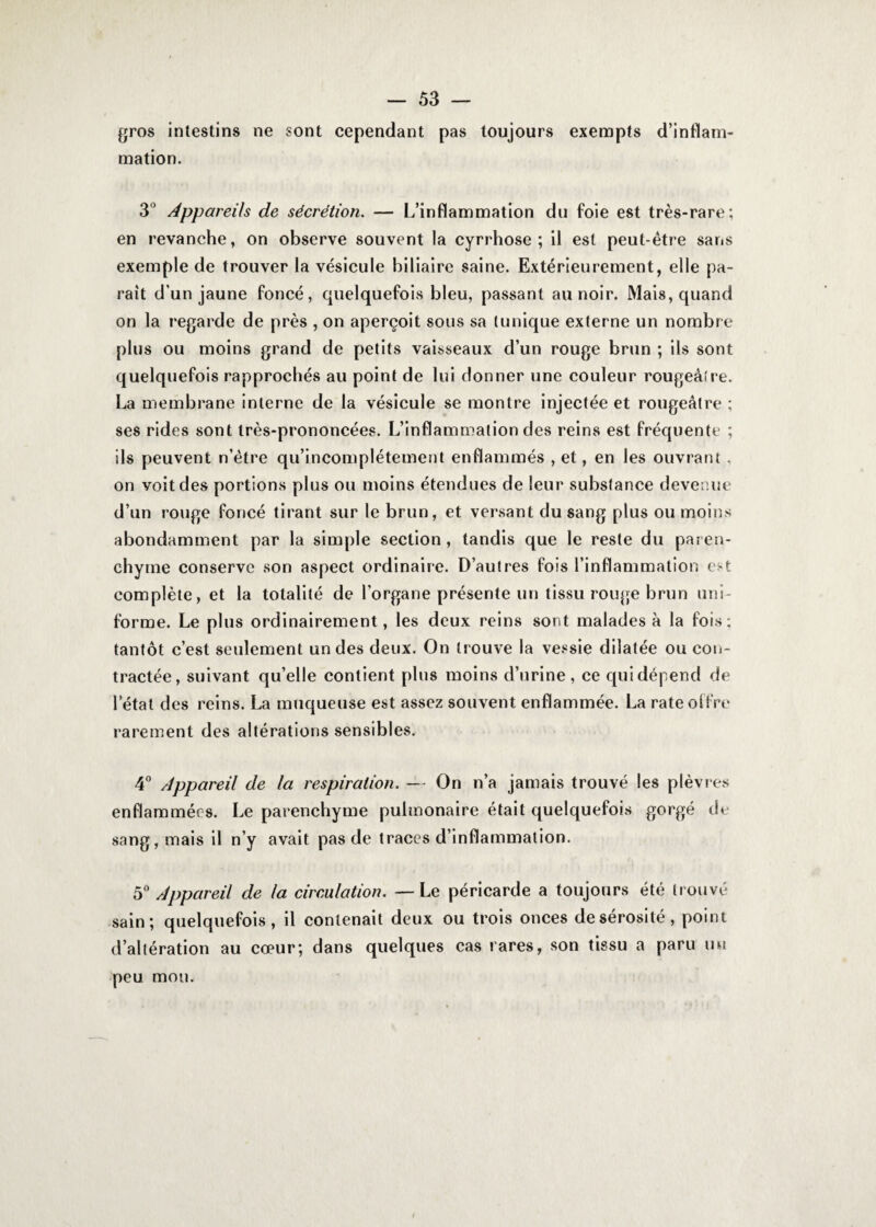 gros intestins ne sont cependant pas toujours exempts d’inflam¬ mation. 3’ Appareils de sécrétion. — L’inflammation du foie est très-rare; en revanche, on observe souvent la cyrrhose ; il est peut-être sans exemple de trouver la vésicule biliaire saine. Extérieurement, elle pa¬ rait d’un jaune foncé, quelquefois bleu, passant au noir. Mais, quand on la regarde de près , on aperçoit sous sa tunique externe un nombre plus ou moins grand de petits vaisseaux d’un rouge brun ; ils sont quelquefois rapprochés au point de lui donner une couleur rougeâtre. La membrane interne de la vésicule se montre injectée et rougeâtre ; ses rides sont très-prononcées. L’inflammation des reins est fréquente ; ils peuvent n’ètre qu’incomplétement enflammés , et, en les ouvrant , on voit des portions plus ou moins étendues de leur substance devenue d’un rouge foncé tirant sur le brun, et versant du sang plus ou moins abondamment par la simple section, tandis que le reste du paren¬ chyme conserve son aspect ordinaire. D’autres fois l’inflammation est complète, et la totalité de l’organe présente un tissu rouge brun uni¬ forme. Le plus ordinairement, les deux reins sont malades à la fois; tantôt c’est seulement un des deux. On trouve la vessie dilatée ou con¬ tractée, suivant qu’elle contient plus moins d’urine, ce qui dépend de létal des reins. La muqueuse est assez souvent enflammée. La rate offre rarement des altérations sensibles. 4° Appareil de la respiration. — On n’a jamais trouvé les plèvres enflammées. Le parenchyme pulmonaire était quelquefois gorgé de sang, mais il n’y avait pas de traces d’inflammation. 50 Appareil de la circulation. — Le péricarde a toujours été trouvé sain; quelquefois, il contenait deux ou trois onces de sérosité, point d’altération au cœur; dans quelques cas rares, son tissu a paru uu peu mou. (