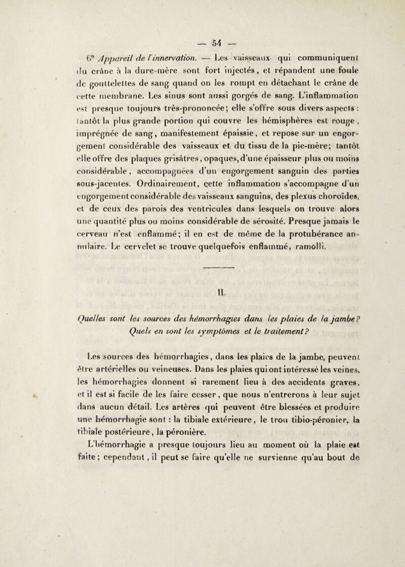 Ç? Appareil de l'innervation. — Les vaisseaux qui communiquent <iu crâne à la dure-mère sont fort injectés, et répandent une foule de gouttelettes de sang quand on les rompt en détachant le crâne de rette membrane. Les sinus sont aussi gorgés de sang. L’inflammation est presque toujours très-prononcée; elle s’offre sous divers aspects : ïantôt la plus grande portion qui couvre les hémisphères est rouge, imprégnée de sang, manifestement épaissie, et repose sur un engor¬ gement considérable des vaisseaux et du tissu de la pie-mère; tantôt elle offre des plaques grisâtres, opaques,d’une épaisseur plus ou moins considérable, accompagnées d’un engorgement sanguin des parties sous-jacentes. Ordinairement, cette inflammation s’accompagne d’un engorgementconsidérablc des vaisseaux sanguins, des plexus choroïdes, et de ceux des parois des ventricules dans lesquels on trouve alors une quantité plus ou moins considérable de sérosité. Presque jamais le cerveau n’est enflammé; il en est de même de la protubérance an¬ nulaire. Le cervelet se trouve quelquefois enflammé, ramolli. 11. Quelles sont les sources des hémorrhagies dans les plaies de la jambe? Quels en sont les symptômes et le traitement? Les sources des hémorrhagies, dans les plaies de la jambe, peuvent être artérielles ou veineuses. Dans les plaies qui ont intéressé les veines, les hémorrhagies donnent si rarement lieu à des accidents graves, et il est si facile de les faire cesser, que nous n’entrerons à leur sujet dans aucun détail. Les artères qui peuvent être blessées et produire une hémorrhagie sont : la tibiale extérieure, le trou tibio-péronier, la tibiale postérieure, la péronière. L’hémorrhagie a presque toujours lieu au moment où la plaie est faite; cependant, il peut se faire qu’elle ne survienne qu’au bout de