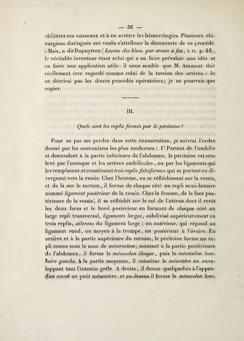 — 50 — oblitérer ces vaisseaux et à en arrêter les hémorrhagies. Plusieurs chi¬ rurgiens distingués ont voulu s’attribuer la découverte de ce procédé. « Mais, a ditDupuytren ( Leçons des bless. par armes à feu, t. II, p. 44), le véritable inventeur étant celui qui a su faire prévaloir une idée et en faire une application utile, il nous semble que M. Amussat doit réellement être regardé comme celui de la torsion des artères.» Je ne décrirai pas les divers procédés opératoires; je ne pourrais que copier. 111. Quels sont les replis formés par le péritoine P Pour ne pas me perdre dans cette énumération, je suivrai l’ordre donné par les anatomistes les plus modernes : 1° Partant de l’ombilic et descendant à la partie inférieure de l’abdomen, le péritoine est sou¬ levé par l’ouraque et les artères ombilicales, ou par les ligaments qui les remplacent et constituent trois replis falciformes qui se portent en di¬ vergeant vers la vessie. Chez l’homme, en se réfléchissant sur la vessie, et de là sur le rectum, il forme de chaque côté un repli semi-lunaire nommé ligament postérieur de la vessie. Chez la femme, de la face pos¬ térieure de la vessie, il se réfléchit sur le col de l’utérus dont il revêt les deux faces et le bord postérieur en formant de chaque côté un large repli transversal, ligaments larges, subdivisé supérieurement en trois replis, ailerons du ligament large : un antérieur, qui répond au ligament rond, un moyen à la trompe, un postérieur à l’ovaire. En arrière et à la partie supérieure du rectum, le péritoine forme un re¬ pli connu sous le nom de mésorectum; montant à la partie postérieure de l’abdomen, il forme le mésocolon iliaque, puis le mésocolon lom¬ baire gauche. A la partie moyenne, il constitue le mésentère en enve¬ loppant tout l’intestin grêle. A droite, il donne quelquefois à l’appen¬ dice cœcal un petit mésentère, et au-dessus il forme le mésocolon lom-