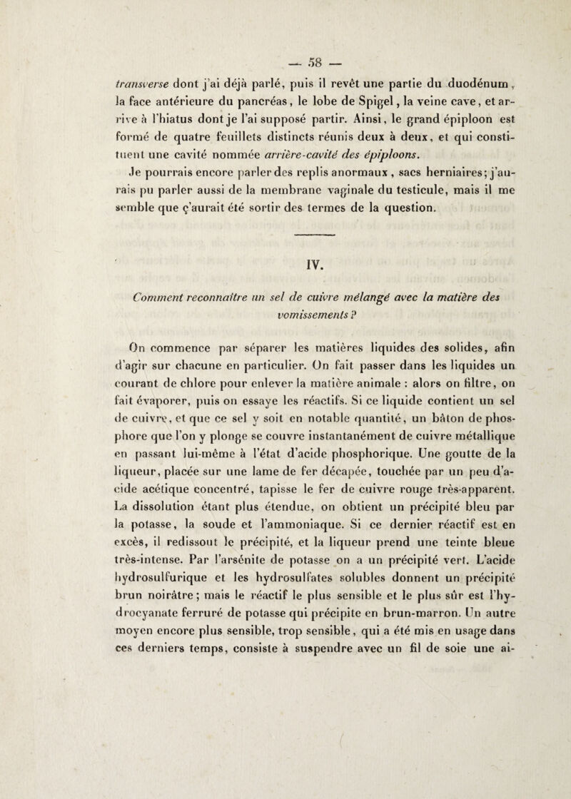 transverse dont j ai déjà parlé, puis il revêt une partie du duodénum , la face antérieure du pancréas, le lobe de Spigel, la veine cave, et ar¬ rive à l’hiatus dont je l’ai supposé partir. Ainsi, le grand épiploon est formé de quatre feuillets distincts réunis deux à deux, et qui consti¬ tuent une cavité nommée arrière-cavité des épiploons. Je pourrais encore parler des replis anormaux , sacs herniaires; j’au¬ rais pu parler aussi de la membrane vaginale du testicule, mais il me semble que ç’aurait été sortir des termes de la question. IV. Comment reconnaître un sel de cuivre mélangé avec la matière des vomissements P On commence par séparer les matières liquides des solides, afin d’agir sur chacune en particulier. On fait passer dans les liquides un courant de chlore pour enlever la matière animale : alors on filtre, on fait évaporer, puis on essaye les réactifs. Si ce liquide contient un sel de cuivre, et que ce sel y soit en notable quantité, un bâton de phos¬ phore que l’on y plonge se couvre instantanément de cuivre métallique en passant lui-même à l’état d’acide phosphorique. Une goutte de la liqueur, placée sur une lame de fer décapée, touchée par un peu d’a¬ cide acétique concentré, tapisse le fer de cuivre rouge très-apparent. La dissolution étant plus étendue, on obtient un précipité bleu par la potasse, la soude et l’ammoniaque. Si ce dernier réactif est en excès, il redissout le précipité, et la liqueur prend une teinte bleue très-intense. Par l’arsénite de potasse on a un précipité vert. L’acide hydrosulfurique et les hydrosulfates solubles donnent un précipité brun noirâtre; mais le réactif le plus sensible et le plus sûr est l’hy- drocyanate ferruré de potasse qui précipite en brun-marron. Un autre moyen encore plus sensible, trop sensible, qui a été mis en usage dans ces derniers temps, consiste à suspendre avec un fil de soie une ai-
