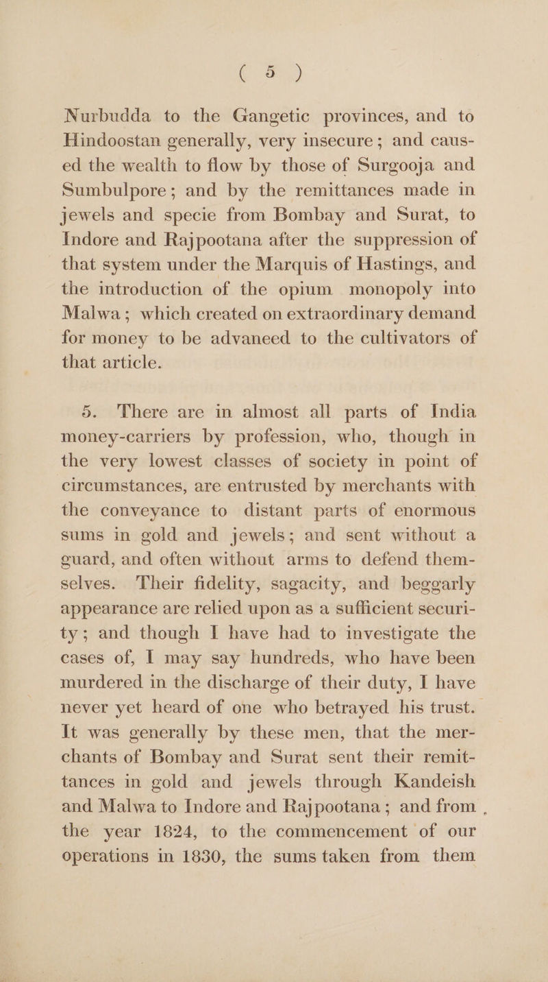 i) Nurbudda to the Gangetic provinces, and to Hindoostan generally, very insecure ; and caus- ed the wealth to flow by those of Surgooja and Sumbulpore; and by the remittances made in jewels and specie from Bombay and Surat, to Indore and Rajpootana after the suppression of that system under the Marquis of Hastings, and the introduction of the opium monopoly into Malwa; which created on extraordinary demand for money to be advaneed to the cultivators of that article. 5. There are in almost all parts of India money-carriers by profession, who, though in the very lowest classes of society in point of circumstances, are entrusted by merchants with the conveyance to distant parts of enormous sums in gold and jewels; and sent without a cuard, and often without arms to defend them- selves. Their fidelity, sagacity, and beggarly appearance are relied upon as a sufficient securi- ty; and though I have had to investigate the cases of, I may say hundreds, who have been murdered in the discharge of their duty, I have never yet heard of one who betrayed his trust. It was generally by these men, that the mer- chants of Bombay and Surat sent their remit- tances in gold and jewels through Kandeish and Malwa to Indore and Rajpootana; and from , the year 1824, to the commencement of our operations in 1830, the sums taken from them