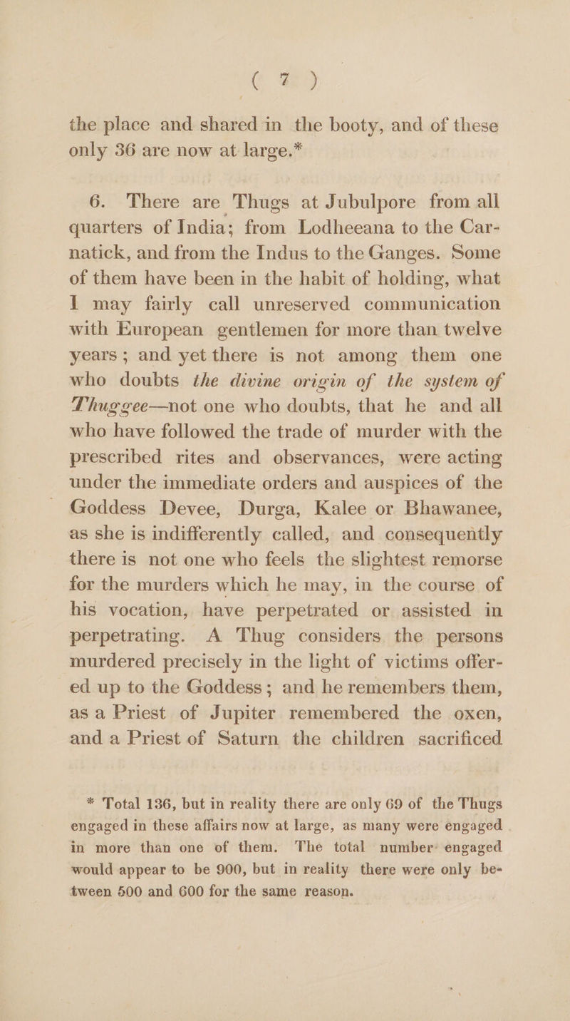 ¢ a9 the place and shared in the booty, and of these only 36 are now at large.* 6. There are Thugs at Jubulpore from all quarters of India; from Lodheeana to the Car- natick, and from the Indus to the Ganges. Some of them have been in the habit of holding, what 1 may fairly call unreserved communication with European gentlemen for more than twelve years ; and yet there is not among them one who doubts the divine origin of the system of Thug gee—not one who doubts, that he and all who have followed the trade of murder with the prescribed rites and observances, were acting under the immediate orders and auspices of the Goddess Devee, Durga, Kalee or Bhawanee, as she is indifferently called, and consequently there is not one who feels the slightest remorse for the murders which he may, in the course of his vocation, have perpetrated or assisted in perpetrating. A Thug considers the persons murdered precisely in the light of victims offer- ed up to the Goddess; and he remembers them, asa Priest of Jupiter remembered the oxen, and a Priest of Saturn the children sacrificed * Total 136, but in reality there are only 69 of the Thugs engaged in these affairs now at large, as many were engaged in more than one of them. The total number: engaged would appear to be 900, but in reality there were only be- tween 500 and 600 for the same reason.
