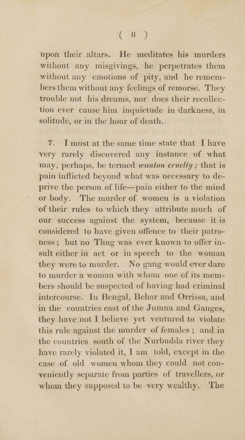 | ae upon their altars. He meditates his murders without any misgivings, he perpetrates them without any emotions of pity, and he remem- bers them without any feelings of remorse. They trouble not his dreams, nor does their recollec- tion ever cause him inquietude in darkness, in solitude, or in the hour of death. 7. Imust at the same time state that I have very rarely discovered any instance of what may, perhaps, be termed wanton cruelty ; that is pain inflicted beyond what was necessary to de- prive the person of life—pain either to the mind or body. The murder of women is a violation of their rules to which they attribute much of our success against the system, because it is considered to have given offence to their patro- ness; but no Thug was ever known to offer in- sult either in act or in speech to the woman they were to murder. No gang would ever dare to murder a woman with whom one of its mem- bers should be suspected of having had criminal intercourse. In Bengal, Behar and Orrissa, and. in the countries east of the Jumna and Ganges, they have not I believe yet ventured to violate this rule against the murder of females ; and in the countries south of the Nurbudda river they have rarely violated it, I am told, except in the case of old women whom they could not con- veniently separate from parties of travellers, or whom they supposed to be very wealthy. The
