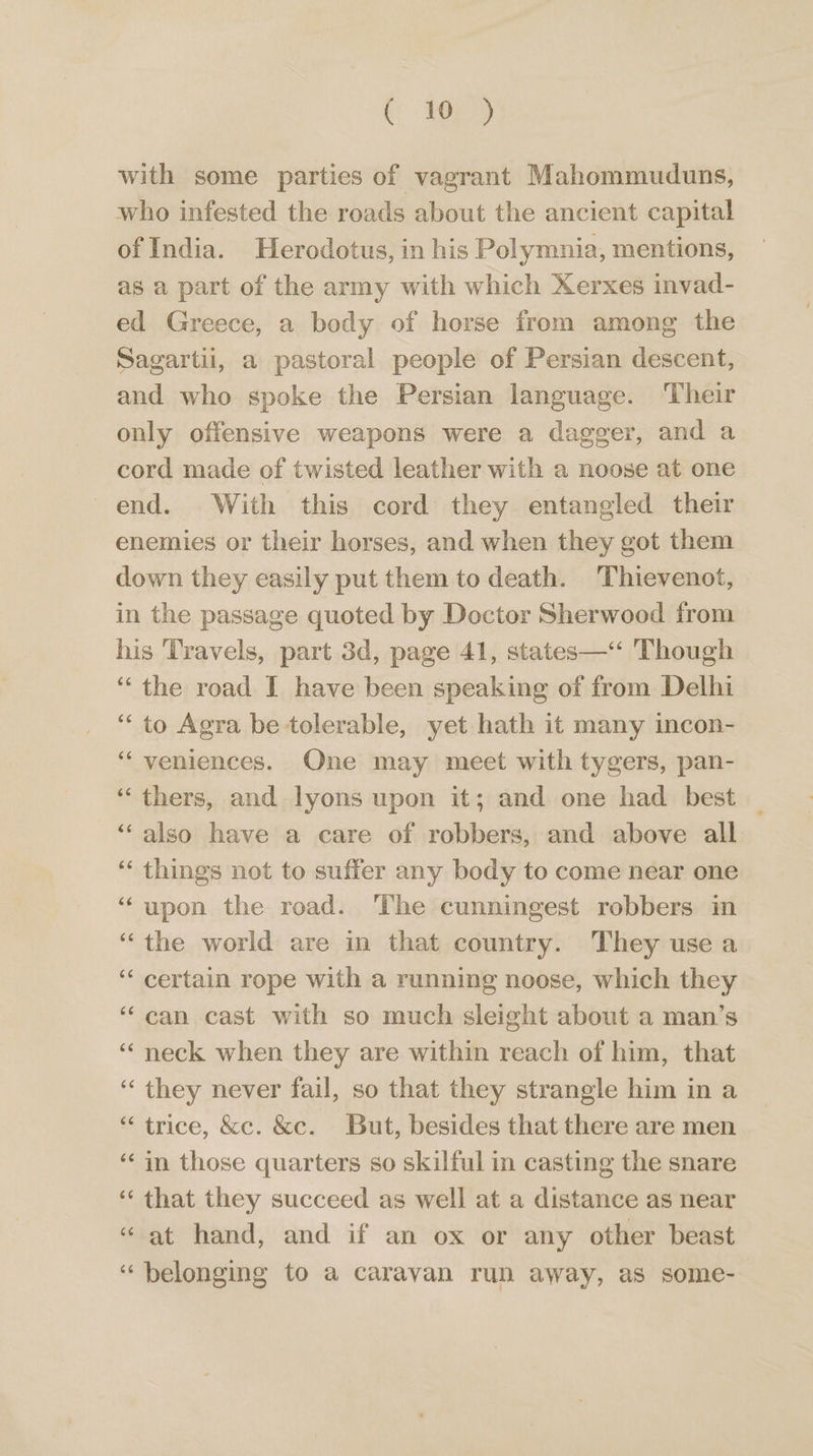 ( 1h) with some parties of vagrant Mahommuduns, who infested the roads about the ancient capital of India. Herodotus, in his Polymnia, mentions, as a part of the army with which Xerxes invad- ed Greece, a body of horse from among the Sagartii, a pastoral people of Persian descent, and who spoke the Persian language. Their only offensive weapons were a dagger, and a cord made of twisted leather with a noose at one end. With this cord they entangled their enemies or their horses, and when they got them down they easily put them to death. Thievenot, in the passage quoted by Doctor Sherwood from his Travels, part 3d, page 41, states—‘“ Though “the road I have been speaking of from Delhi ‘“‘ to Agra be tolerable, yet hath it many incon- ‘“‘ veniences. One may meet with tygers, pan- “thers, and lyons upon it; and one had _ best “also have a care of robbers, and above all ‘“‘ things not to suffer any body to come near one “upon the road. The cunningest robbers in “the world are in that country. They use a ‘‘ certain rope with a running noose, which they ‘can cast with so much sleight about a man’s “neck when they are within reach of him, that ‘“ they never fail, so that they strangle him in a “ trice, &amp;c. &amp;c. But, besides that there are men ‘¢ in those quarters so skilful in casting the snare ‘“‘ that they succeed as well at a distance as near “at hand, and if an ox or any other beast “belonging to a caravan run away, as some-