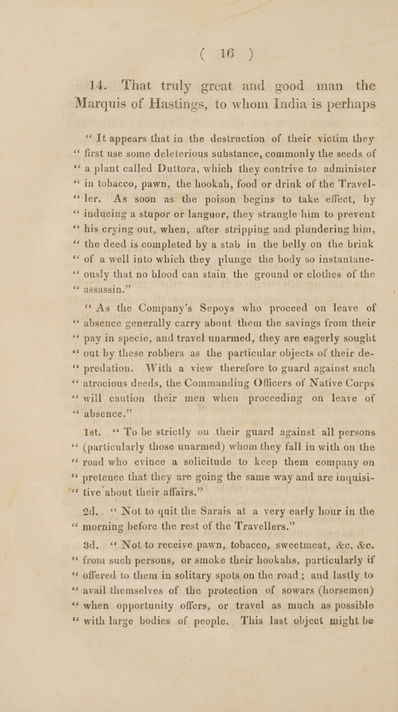 14. That truly great and good man _ the ‘‘ [t appears that in the destruction of their victim they first use some deleterious substance, commonly the seeds of a plant called Duttora, which they contrive to administer in tobacco, pawn, the hookah, food or drink of the Travel- ler. As soon as the poison begins to take effect, by inducing a stupor or languor, they strangle him to prevent his crying out, when, after stripping and plundering him, the deed is completed by a stab in the belly on the brink of a well into which they plunge the body so instantane- ously that no blood can stain the ground or clothes of the assassin.” “‘ As the Company’s Sepoys who proceed on leave of absence generally carry about them the savings from their pay in specie, and travel unarmed, they are eagerly sought out by these robbers as the particular objects of their de- predation. With a view therefore to guard against such atrocious deeds, the Commanding Officers of Native Corps will caution their men when proceeding on leave of absence.” ist. ‘To be strictly on their guard against all persons (particularly those unarmed) whom they fall in with on the road who evince a solicitude to keep them company on pretence that they are going the same way and are inquisi- tive about their affairs.” 2d.. ‘* Not to quit the Sarais at a very early hour in the morning before the rest of the Travellers.” 3d. ‘* Not to receive pawn, tobacco, sweetmeat, &amp;c. &amp;c. from such persons, or smoke their hookahs, particularly if offered to them in solitary spots on the road; and lastly to avail themselves of the protection of sowars (horsemen) when opportunity offers, or travel as much as possible with large bodies of people. This last object might be