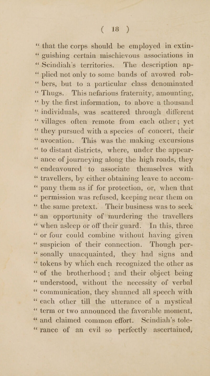 ( ig 6é 66 66 66 66 w~ wn plied not only to some bands of avowed rob- bers, but to a particular class denominated. Thugs. This nefarious fraternity, amounting, by the first information, to above a thousand individuals, was scattered through different villages often remote from each other; yet they pursued with a species of concert, their avocation.. This was the making excursions to distant districts, where, under the appear- ance of journeying along the high roads, they endeavoured to associate themselves with travellers, by either obtaining leave to accom- pany them as if for protection, or, when that permission was refused, keeping near them on the same pretext. Their business was to seek an opportunity of murdering the travellers when asleep or off their guard. In this, three or four could combine without having given suspicion of their connection. Though per- sonally unacquainted, they had signs and tokens by which each recognized the other as of the brotherhood; and their object being understood, without the necessity of verbal communication, they shunned all speech with each other till the utterance of a mystical term or two announced the favorable moment, and claimed common effort. Scindiah’s tole-