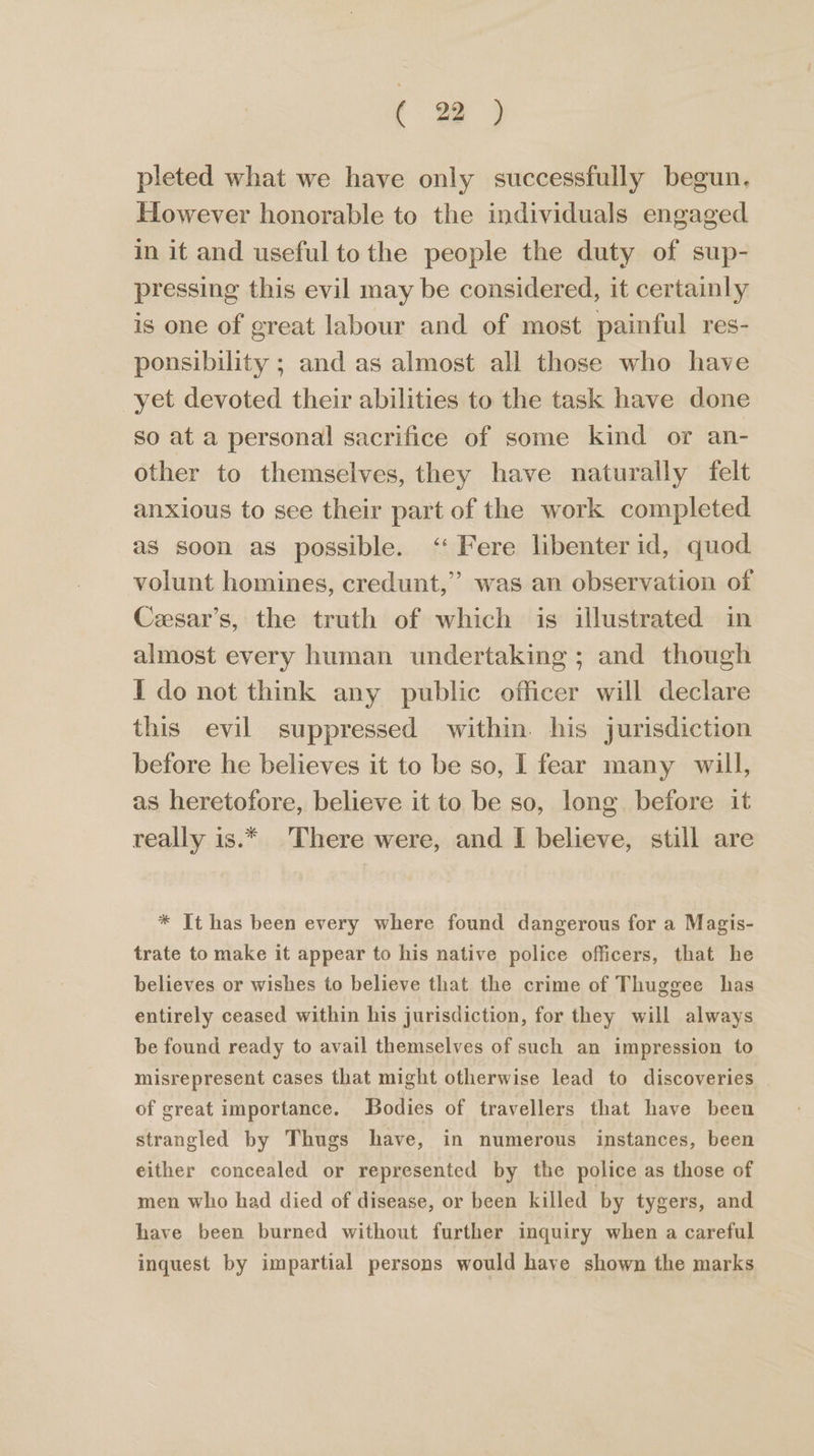 pleted what we have only successfully begun. However honorable to the individuals engaged in it and useful to the people the duty of sup- pressing this evil may be considered, it certainly is one of great labour and of most painful res- ponsibility ; and as almost all those who have yet devoted their abilities to the task have done so at a personal sacrifice of some kind or an- other to themselves, they have naturally felt anxious to see their part of the work completed as soon as possible. ‘‘Fere libenter id, quod volunt homines, credunt,” was an observation of Ceesar’s, the truth of which is illustrated in almost every human undertaking ; and though I do not think any public officer will declare this evil suppressed within. his jurisdiction before he believes it to be so, I fear many will, as heretofore, believe it to be so, long before it really is.* There were, and I believe, still are * It has been every where found dangerous for a Magis- trate to make it appear to his native police officers, that he believes or wishes to believe that the crime of Thuggee has entirely ceased within his jurisdiction, for they will always be found ready to avail themselves of such an impression to misrepresent cases that might otherwise lead to discoveries of great importance. Bodies of travellers that have been strangled by Thugs have, in numerous instances, been either concealed or represented by the police as those of men who had died of disease, or been killed by tygers, and have been burned without further inquiry when a careful inquest by impartial persons would have shown the marks