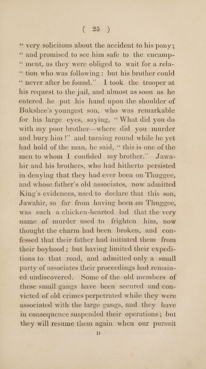 * very solicitous about the accident to his pony; ‘‘ and promised to see him safe to the encamp- ‘ment, as they were obliged to wait for a rela- ‘“‘ tion who was following: but his brother could “‘ never after be found.” I took the trooper at his request to the jail, and almost as soon as he entered he put his hand upon the shoulder of Bukshee’s youngest son, who was remarkable for his large eyes, saying, ‘‘ What did you do with my poor brother—where did you: murder and bury him?” and turning round while he yet had hold of the man, he said, ‘‘ this is one of the men to whom I confided my brother.” Jawa- hir and his brothers, who had hitherto persisted in denying that they had ever been on Thuggee, and whose father’s old associates, now admitted Kine’s evidences, used to declare that this son, Jawahir, so far from having been on Thuggee, was such achicken-hearted lad that the very name of murder used to frighten him, now thought the charm had been broken, and con- fessed that their father had initiated them from their boyhood; but having limited their expedi- tions to that road, and admitted only a small party of associates their proceedings had: remain- ed undiscovered. Some of the old members of these small gangs have been secured and con- victed of old crimes perpetrated while they were associated with the large gangs, and they have in consequence suspended their operations; but they will resume them again when our pursuit D