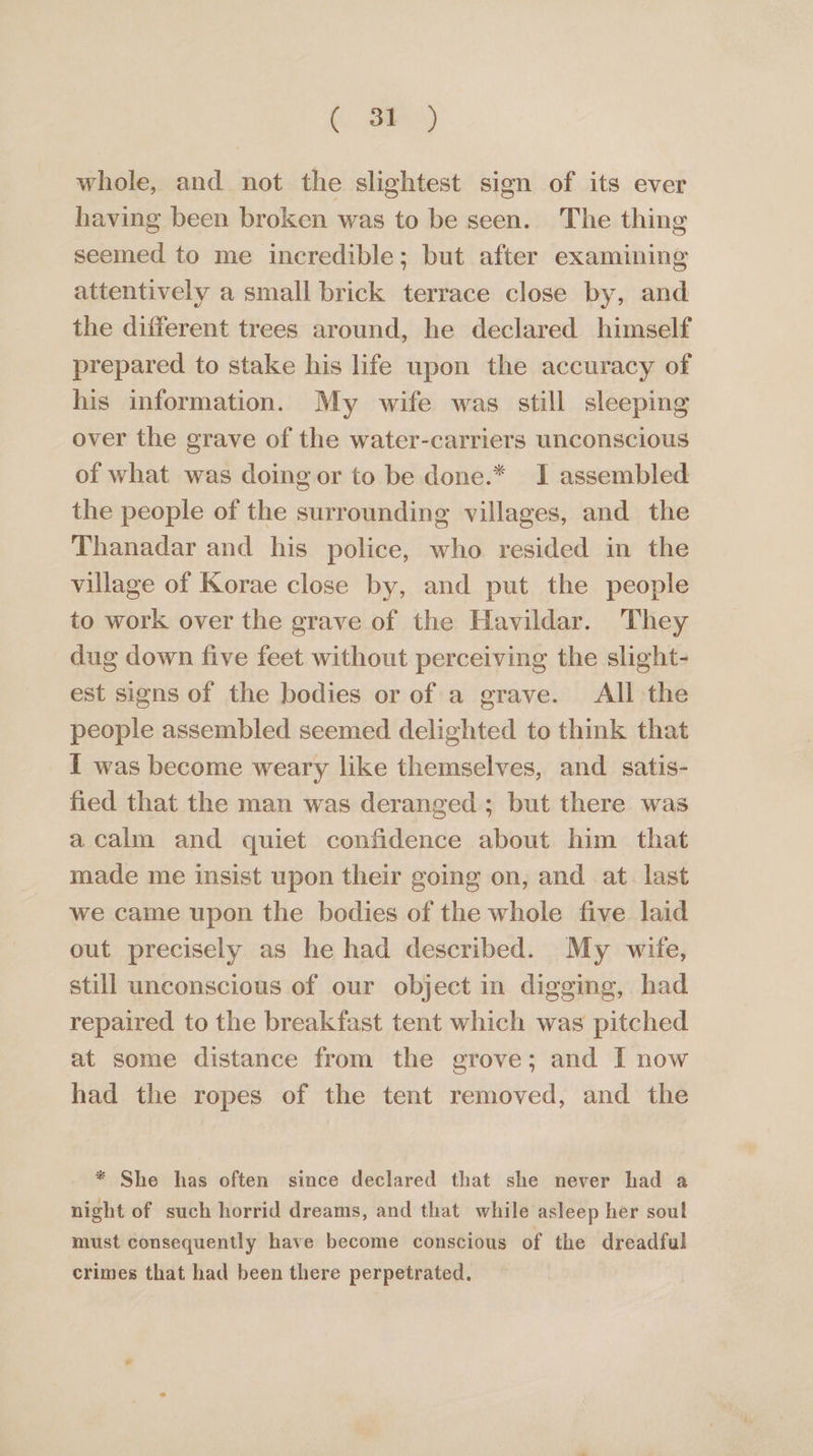 ( 3 whole, and not the slightest sign of its ever having been broken was to be seen. The thing seemed to me incredible; but after examining attentively a small brick terrace close by, and the different trees around, he declared himself prepared to stake his life upon the accuracy of his information. My wife was still sleeping over the grave of the water-carriers unconscious of what was doing or to be done.* I assembled the people of the surrounding villages, and the Thanadar and his police, who resided in the village of Korae close by, and put the people to work over the grave of the Havildar. They dug down five feet without perceiving the slight- est signs of the bodies or of a grave. All the people assembled seemed delighted to think that _ I was become weary like themselves, and satis- fied that the man was deranged ; but there was acalm and quiet confidence about him that made me insist upon their going on, and at. last we came upon the bodies of the whole five laid out precisely as he had described. My wife, still unconscious of our object in digging, had repaired to the breakfast tent which was pitched at some distance from the grove; and I now had the ropes of the tent removed, and the * She has often since declared that she never had a night of such horrid dreams, and that while asleep her soul must consequently have become conscious of the dreadful crimes that had been there perpetrated.