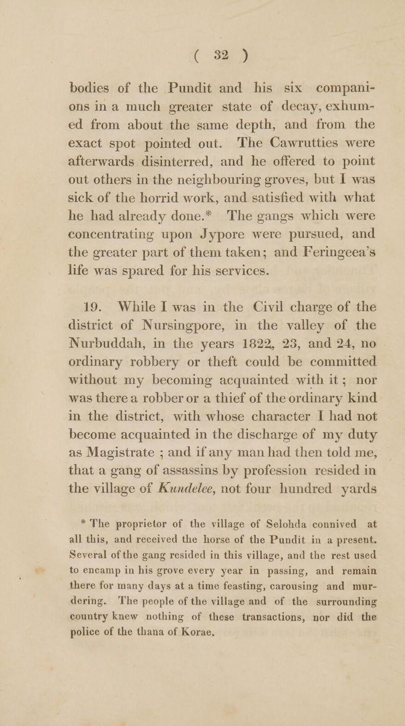 X32 bodies of the Pundit and his six compani- ons ina much greater state of decay, exhum- ed from about the same depth, and from the exact spot pointed out. The Cawrutties were afterwards disinterred, and he offered to point out others in the neighbouring groves, but I was sick of the horrid work, and satisfied with what he had already done.* The gangs which were concentrating upon Jypore were pursued, and the greater part of them taken; and Feringeea’s life was spared for his services. 19. While I was in the Civil charge of the district of Nursingpore, in the valley of the Nurbuddah, in the years 1822, 23, and 24, no . ordinary robbery or theft could be committed without my becoming acquainted with it; nor was there a robber or a thief of the ordinary kind in the district, with whose character I had not become acquainted in the discharge of my duty as Magistrate ; and if any man had then told me, that a gang of assassins by profession resided in the village of Kundelee, not four hundred yards * The proprietor of the village of Selohda connived at all this, and received the horse of the Pundit in a present. Several of the gang resided in this village, and the rest used to encamp in his grove every year in passing, and remain there for many days at a time feasting, carousing and mur- dering. The people of the village and of the surrounding country knew nothing of these transactions, nor did the police of the thana of Korae.