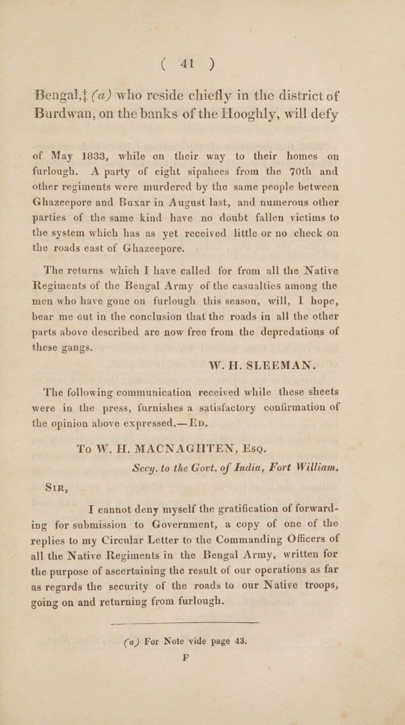 ee) Bengal,} (a) who reside chiefly in the district of Burdwan, on the banks of the Hooghly, will defy of May 1833, while on their way to their homes on furlough. &lt;A party of eight sipahees from the 70th and other regiments were murdered by the same people between Ghazeepore and Buxar in August last, and numerous other parties of the same kind have no doubt fallen victims to the system which has as yet received little or no check on the roads east of Ghazeepore. The returns which I have called for from all the Native Regiments of the Bengal Army of the casualties among the men who have gone on furlough this season, will, I hope, bear me out in the conclusion that the roads in all the other parts above described are now free from the depredations of these gangs. W.H. SLEEMAN. The following communication received while these sheets were in the press, furnishes a satisfactory confirmation of the opinion above expressed.— ED. To W. H. MACNAGHTEN, Esa. Secy. to the Govt. of India, Fort William. SIR, I cannot deny myself the gratification of forward- ing for submission to Government, a copy of one of the replies to my Circular Letter to the Commanding Officers of all the Native Regiments in the Bengal Army, written for the purpose of ascertaining the result of our operations as far as regards the security of the roads to our Native troops, going on and returning from furlough. (a) For Note vide page 43. F