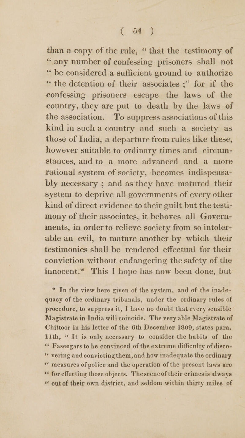 (. 6 ) than a copy of the rule, ‘that the testimony of ‘any number of confessing prisoners shall not “‘ be considered a sufficient ground to authorize ** the detention of their associates ;’ for if the confessing prisoners escape the laws of the country, they are put to death by the laws of the association. 'To suppress associations of this kind in such a country and such a society as those of India, a departure from rules like these, however suitable to ordinary times and circum- stances, and to a more advanced and a more rational system of society, becomes indispensa- bly necessary ; and as they have matured their system to deprive all governments of every other kind of direct evidence to their guilt but the testi- mony of their associates, it behoves all Govern- ments, in order to relieve society from so intoler- able an evil, to mature another by which their testimonies shall be rendered effectual for their conviction without endangering the safety of the innocent.* This I hope has now been done, but * In the view here given of the system, and of the inade- quacy of the ordinary tribunals, under the ordinary rules of procedure, to suppress it, I have no doubt that every sensible Magistrate in India will coincide. The very able Magistrate of Chittoor in his letter of the 6th December 1809, states para. 1ith, ‘‘ It is only necessary to consider the habits of the ** Faseegars to be convinced of the extreme difficulty of disco- ‘* vering and convicting them, and how inadequate the ordinary *« measures of police and the operation of the present laws are ‘« for effecting those objects. Thesceneof their crimesis always ‘* out of their own district, and seldom within thirty miles of