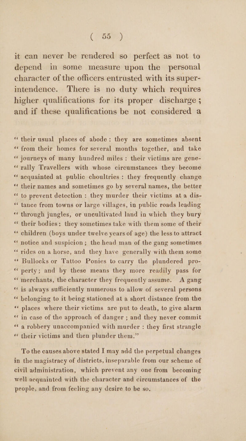 ( oe it can never be rendered so perfect as not to depend in some measure upon the personal character of the officers entrusted with its super- intendence. There is no duty which requires higher qualifications for its proper discharge ; and if these qualifications be not considered a ‘‘ their usual places of abode: they are sometimes absent ‘* from their homes for several months together, and take ‘** journeys of many hundred miles: their victims are gene- ‘rally Travellers with whose circumstances they become ‘‘ acquainted at public choultries: they frequently change ‘¢ their names and sometimes go by several names, the better ** to prevent detection : they murder their victims at a dis- ‘* tance from towns or large villages, in public roads leading ‘¢ through jungles, or uncultivated land in which they bury their bodies: they sometimes take with them some of their ‘* children (boys under twelve years of age) the less to attract ‘** notice and suspicion; the head man of the gang sometimes ‘*¢ rides on a horse, and they have generally with them some ‘* Bullocks or Tattoo Ponies to carry the plundered pro- ‘* perty; and by these means they more readily pass for ‘‘ merchants, the character they frequently assume. A gang ‘* is always sufficiently numerous to allow of several persons ‘* belonging to it being stationed at a short distance from the ‘‘ places where their victims are put to death, to give alarm ‘¢ in case of the approach of danger ; and they never commit ‘¢ a robbery unaccompanied with murder : they first strangle ‘¢ their victims and then plunder them.” To the causes above stated I may add the perpetual changes in the magistracy of districts, inseparable from our scheme of civil administration, which prevent any one from becoming well acquainted with the character and circumstances of the people, and from feeling any desire to be so,