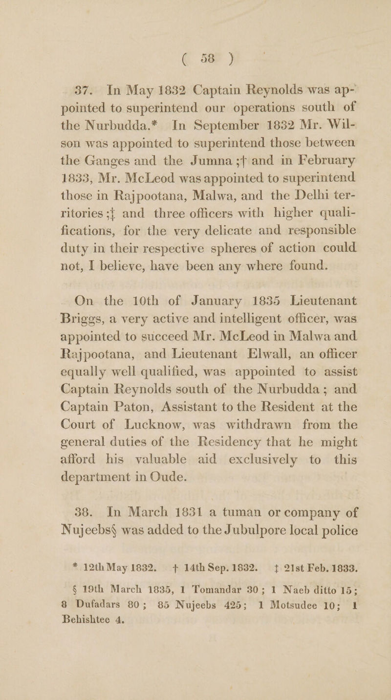 ( 30 ) 37. In May 1832 Captain Reynolds was ap- pointed to superintend our operations south of the Nurbudda.* In September 1832 Mr. Wil- son was appointed to superintend those between the Ganges and the Jumna ;f and in February 1833, Mr. McLeod was appointed to superintend those in Rajpootana, Malwa, and the Delhi ter- ritories ;{ and three officers with higher quali- fications, for the very delicate and responsible duty in their respective spheres of action could not, I believe, have been any where found. On the 10th of January 1835 Lieutenant Briggs, a very active and intelligent officer, was appointed to succeed Mr. McLeod in Malwa and. Rajpootana, and Lieutenant Elwall, an officer equally well qualified, was appointed to assist Captain Reynolds south of the Nurbudda; and Captain Paton, Assistant to the Resident at the Court of Lucknow, was withdrawn from the general duties of the Residency that he might afford his valuable aid exclusively to this department in Oude. 38. In March 1831 a tuman or company of Nujeebs§ was added to the Jubulpore local police * 12th May 1832. + 14thSep.1832. { 21st Feb. 1833. § 19th March 1835, 1 Tomandar 30; 1 Naeb ditto 15; 8 Dufadars 80; 85 Nujeebs 425; 1 Motsudee 10; 1 Behishtee 4.