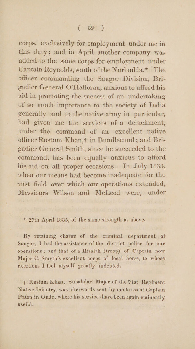 (397) corps, exclusively for employment under me in this duty; and in April another company was added to the same corps for employment under Captain Reynolds, south of the Nurbudda.* The officer commanding the Saugor Division, Bri- gadier General O’ Halloran, anxious to afford his aid in promoting the success of an undertaking of so much importance to the society of India generally and to the native army in particular, had given me the services of a detachment, under the command of an excellent native officer Rustum Khan,t in Bundlecund ; and Bri- gadier General Smith, since he succeeded to the command, has been equally anxious to afford his aid on all proper occasions. In July 1833, when our means had become inadequate for the vast field over which our operations extended, Messieurs Wilson and McLeod were, under * 27th April 1835, of the same strength as above. By retaining charge of the criminal department at Saugor, I had the assistance of the district police for our operations ; and that of a Risalah (troop) of Captain now Major C. Smyth’s excellent corps of local horse, to whose exertions I feel myself greatly indebted. + Rustam Khan, Subahdar Major of the 7ist Regiment Native Infantry, was afterwards sent by me to assist Captain Paton in Oude, where his services have been again eminently useful,