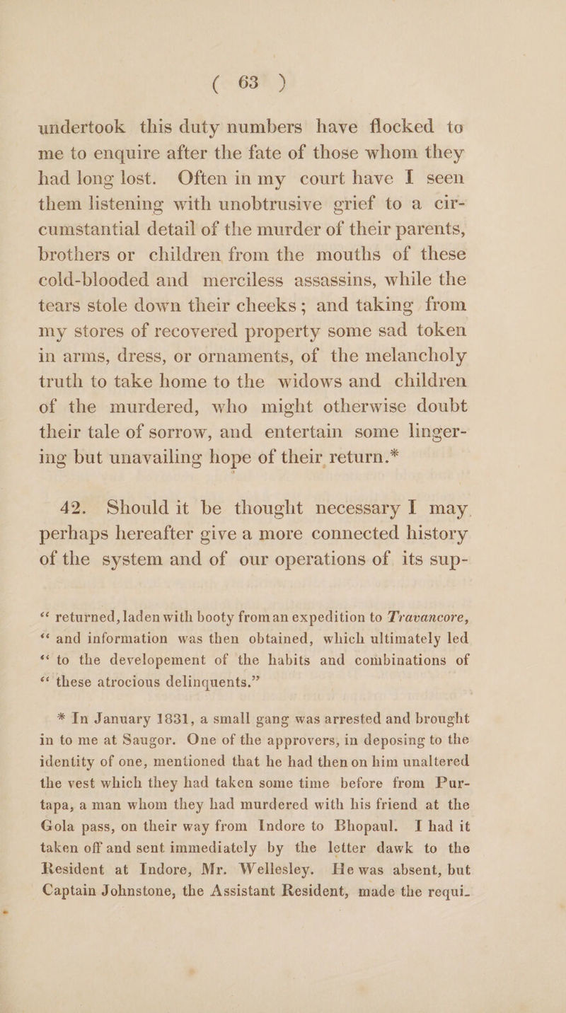 (- 6a#) undertook this duty numbers have flocked to me to enquire after the fate of those whom they had long lost. Often in my court have I seen them listening with unobtrusive grief to a cir- cumstantial detail of the murder of their parents, brothers or children from the mouths of these cold-blooded and merciless assassins, while the tears stole down their cheeks; and taking from my stores of recovered property some sad token in arms, dress, or ornaments, of the melancholy truth to take home to the widows and children of the murdered, who might otherwise doubt their tale of sorrow, and entertain some linger- ing but unavailing hope of their return.* 42. Should it be thought necessary I may. perhaps hereafter give a more connected history of the system and of our operations of its sup- « returned, laden with booty froman expedition to Travancore, ‘‘ and information was then obtained, which ultimately led ‘‘ to the developement of the habits and combinations of ‘* these atrocious delinquents.” * In January 1831, a small gang was arrested and brought in to me at Saugor. One of the approvers, in deposing to the identity of one, mentioned that he had then on him unaltered the vest which they had taken some time before from Pur- tapa, a man whom they had murdered with his friend at the Gola pass, on their way from Indore to Bhopaul. I had it taken off and sent immediately by the letter dawk to the Resident at Indore, Mr. Wellesley. Hewas absent, but Captain Johnstone, the Assistant Resident, made the requi-