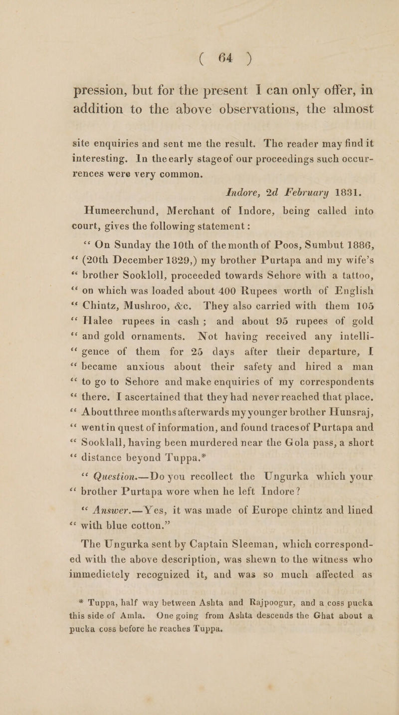 C =e pression, but for the present I can only offer, in addition to the above observations, the almost site enquiries and sent me the result. The reader may find it interesting. In theearly stageof our proceedings such occur- rences were very common. Indore, 2d February 1831. Humeerchund, Merchant of Indore, being called into court, gives the following statement : ** On Sunday the 10th of the month of Poos, Sumbut 1886, ** (20th December 1829,) my brother Purtapa and my wife’s * brother Sookloll, proceeded towards Sehore with a tattoo, ‘* on which was loaded about 400 Rupees worth of English ** Chintz, Mushroo, &amp;c. They also carried with them 105 ‘‘ Halee rupees in cash; and about 95 rupees of gold ‘‘ and gold ornaments. Not having received any intelli- *‘ gence of them for 25 days after their departure, I ‘‘ became anxious about their safety and hired a man “&lt; to go to Sehore and make enquiries of my correspondents “« there. I ascertained that they had never reached that place. ‘* Aboutthree months afterwards my younger brother Hunsraj, ‘* wentin quest of information, and found tracesof Purtapa and ** Sooklall, having been murdered near the Gola pass, a short ‘* distance beyond Tuppa.* ‘* Question.—Do you recollect the Ungurka which your brother Purtapa wore when he left Indore? wn n ‘&lt; Answer.—Yes, it was made of Europe chintz and lined n n with blue cotton.” The Ungurka sent by Captain Sleeman, which correspond- ed with the above description, was shewn to the witness who immedietely recognized it, and was so much affected as * Tuppa, half way between Ashta and Rajpoogur, and a coss pucka this side of Amla. One going from Ashta descends the Ghat about a pucka coss before he reaches Tuppa.