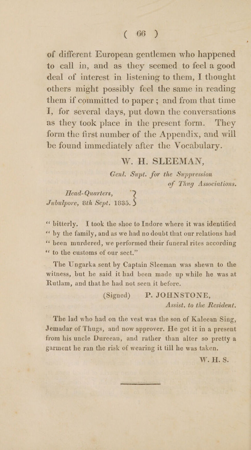 of different European gentlemen who happened to call in, and as they seemed to feel a good deal of interest in listening to them, I thought others might possibly feel the same in reading them if committed to paper ; and from that time I, for several days, put down the conversations as they took place in the present form. They form the first number of the Appendix, and will be found immediately after the Vocabulary. W. H. SLEEMAN, Genl. Supt. for the Suppression of Thug Associations. Head-Quarters, ‘ Jubulpore, 8th Sept. ay “bitterly. I took the shoe to Indore where it was identified ‘* by the family, and as we had no doubt that our relations had “‘ been murdered, we performed their funeral rites according ** to the customs of our sect.” The Ungarka sent by Captain Sleeman was shewn to the witness, but he said it had been made up while he was at Rutlam, and that he had not seen it before. (Signed) P. JOHNSTONE, Assist. to the Resident. The lad who had on the vest was the son of Kaleean Sing, Jemadar of Thugs, and now approver. He got it in a present from his uncle Dureean, and rather than alter so pretty a garment he ran the risk of wearing it till he was taken. W.H.S.