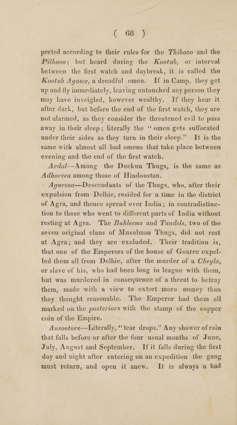 preted according to their rules for the Thibaoo and the Pilhaoo; but heard during the Kootub, or interval between the first watch and daybreak, it is called the Kootub Agasee, a dreadful omen. If in Camp, they get up and fly immediately, leaving untouched any person they may have inveigled, however wealthy. If they hear it after dark, but before the end of the first watch, they are not alarmed, as they consider the threatened evil to pass away in their sleep; literally the ‘‘ omen gets suffocated under their sides as they turn in their sleep.” It is the same with almost all bad omens that take place between evening and the end of the first watch. Ardal—Among the Duckun Thugs, is the same as Adhoreea among those of Hindoostan. Agureea—Descendants of the Thugs, who, after their expulsion from Delhie, resided for a time in the district of Agra, and thence spread over India; in contradistinc- tion to those who went to different parts of India without resting at Agra. The Buhleems and Tundels, two of the seven original clans of Musulman Thugs, did not rest at Agra; and they are excluded. ‘Their tradition is, that one of the Emperors of the house of Gouree expel- led them all from Delhie, after the murder of a Cheyla, or slave of his, who had been long in league with them, but was murdered in consequence of a threat to betray them, made with a view to extort more money than they thought reasonable. The Emperor had them all marked on the posteriors with the stamp of the copper coin of the Empire. Ansootore—Literally, «tear drops.” Any shower of rain that falls before or after the four usual months of June, July, August and September. If it falls during the first day and night after entering on an expedition the gang must return, and open it anew. It is always a bad