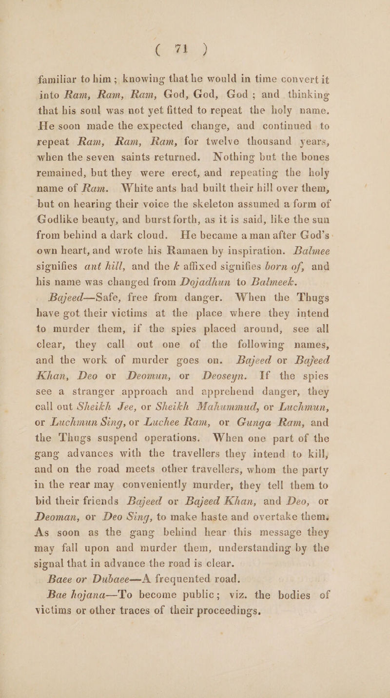 ( #,) familiar to him; knowing that he would in time convert it into Ram, Ram, Ram, God, God, God ; and_ thinking that his soul was not yet fitted to repeat the holy name. He soon made the expected change, and continued to repeat Ram, Ram, Ram, for twelve thousand years, when the seven saints returned. Nothing but the bones remained, but they were erect, and repeating the holy name of Ram. White ants had built their hill over them, but on hearing their voice the skeleton assumed a form of Godlike beauty, and burst forth, as it is said, like the sun from behind a dark cloud. He became aman after God’s: own heart, and wrote his Ramaen by inspiration. Balmee signifies ant hill, and the k affixed signifies born of, and his name was changed from Dojadhun to Balmeek. Bajeed—Safe, free from danger. When the Thugs have got their victims at the place where they intend to murder them, if the spies placed around, see all clear, they call out one of the following names, and the work of murder goes on. Bajeed or Bajeed Khan, Deo or Deomun, or Deoseyn. If the spies see a stranger approach and apprehend danger, they call out Shetkh Jee, or Sheikh Mahummud, or Luchmun, or Luchmun Sing, or Luchee Ram, or Gunga Ram, and the Thugs suspend operations. When one part of the gang advances with the travellers they intend to kill, and on the road meets other travellers, whom the party in the rear may conveniently murder, they tell them to bid their friends Bajeed or Bajeed Khan, and Deo, or Deoman, or Deo Sing, to make haste and overtake them, As soon as the gang behind hear this message they may fall upon and murder them, understanding by the signal that in advance the road is clear. Baee or Dubaee—A frequented road. Bae hojana—To become public; viz. the bodies of victims or other traces of their proceedings,