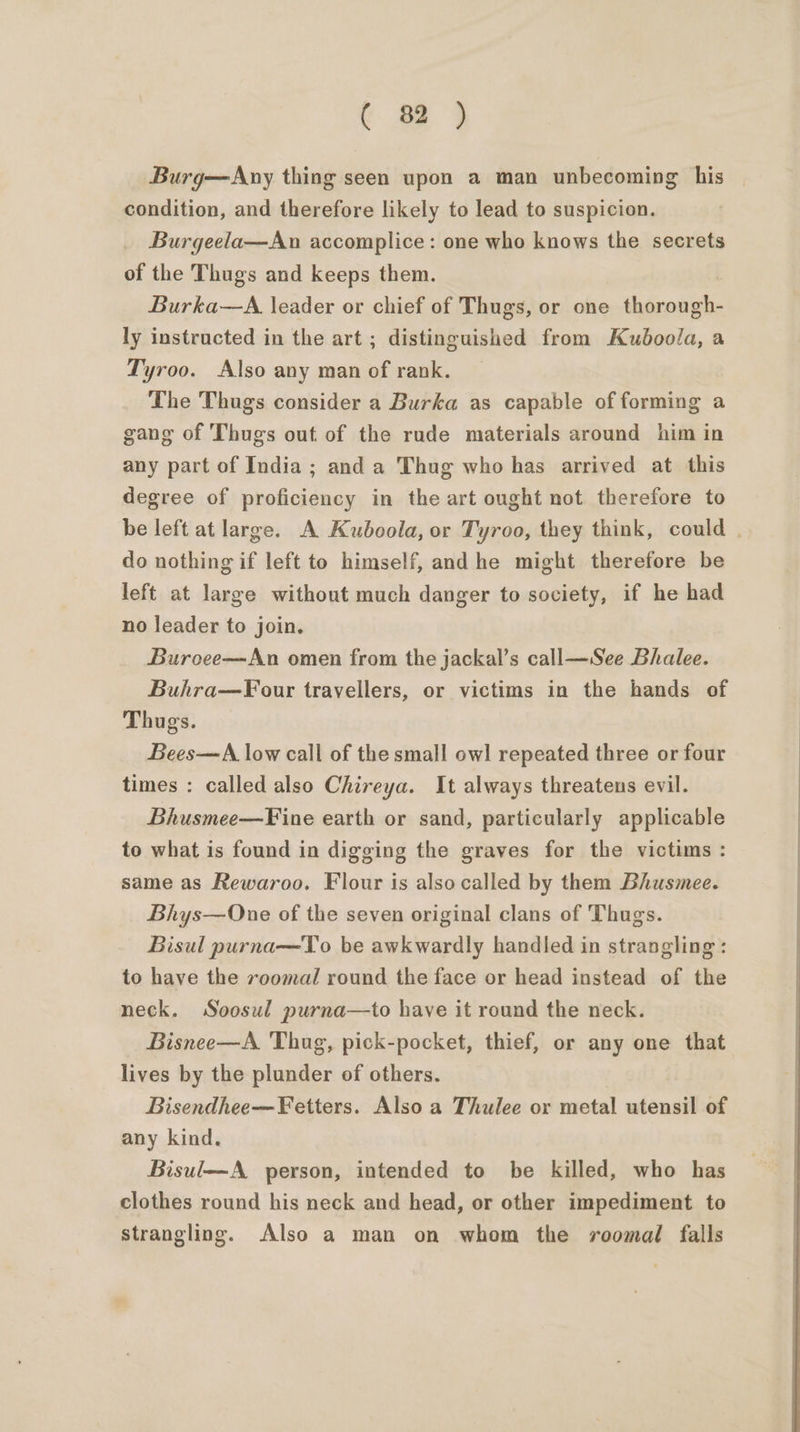 (oi Burg—Any thing seen upon a man unbecoming his condition, and therefore likely to lead to suspicion. Burgeela—An accomplice: one who knows the secrets of the Thugs and keeps them. Burka—A. leader or chief of Thugs, or one thorough- ly instructed in the art ; distinguished from Kuboola, a Tyroo. Also any man of rank. The Thugs consider a Burka as capable of forming a gang of Thugs out of the rude materials around him in any part of India ; and a Thug who has arrived at this degree of proficiency in the art ought not therefore to be left at large. A Kuboola, or Tyroo, they think, could . do nothing if left to himself, and he might therefore be left at large without much danger to society, if he had no leader to join. Buroee—An omen from the jackal’s call—See Bhalee. Buhra—Four travellers, or victims in the hands of Thugs. Bees—A low call of the small owl repeated three or four times : called also Chireya. It always threatens evil. Bhusmee—Fine earth or sand, particularly applicable to what is found in digging the graves for the victims : same as Rewaroo. Flour is also called by them Bhusmee. Bhys—One of the seven original clans of Thugs. Bisul purna—To be awkwardly handled in strangling: to have the voomal round the face or head instead of the neck. Soosul purna—to have it round the neck. Bisnee—A Thug, pick-pocket, thief, or any one that lives by the plunder of others. Bisendhee—Fetters. Also a Thulee or metal utensil of any kind. Bisul—A person, intended to be killed, who has clothes round his neck and head, or other impediment to strangling. Also a man on whom the roomal falls