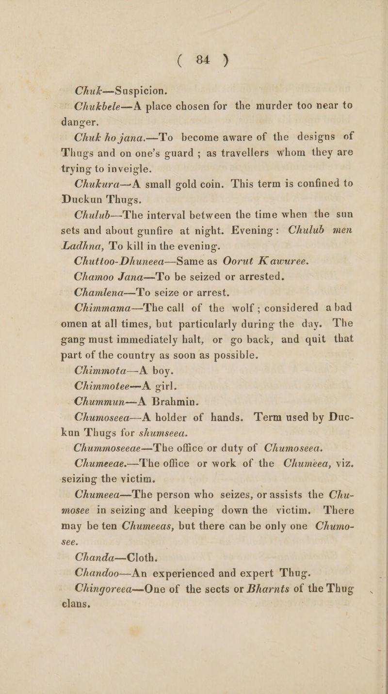 ( St 4 Chuk—Suspicion. - Chukbele—A place chosen for the murder too near to danger. Chuk ho jana.—To become aware of the designs of Thugs and on one’s guard ; as travellers whom they are trying to inveigle. Chukura—A. small gold coin. This term is confined to Duckun Thugs. Chulub—The interval between the time when the sun sets and about gunfire at night. Evening: Chulub men Ladhna, To kill in the evening. Chuttoo-Dhuneea—Same as Oorut K awuree. Chamoo Jana—To be seized or arrested. Chamlena—To seize or arrest. Chimmama—The call of the wolf; considered abad omen at all times, but particularly during the day. The gang must immediately halt, or go back, and quit that part of the country as soon as possible. Chimmota—A. boy. Chimmotee—A. girl. Chummun—A Brahmin. Chumoseea—A holder of hands. Term used by Duc- kon Thugs for shumseea. Chummoseeae—T he office or duty of Chumoseea. Chumeeae.—The office or work of the Chumeea, viz. seizing the victim. Chumeea—The person who seizes, or assists the Chu- mosee in seizing and keeping down the victim. There may be ten Chumeeas, but there can be only one Chumo- see. Chanda—Cloth. Chandoo—An experienced and expert Thug. Chingoreea—One of the sects or Bharnts of the Thug clans. |