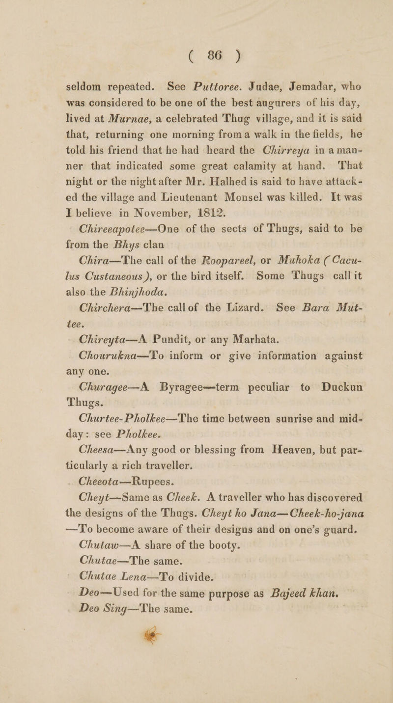 ( %@ ) seldom repeated. See Putioree. Judae, Jemadar, who was considered to be one of the best augurers of his day, lived at Murnae, a celebrated Thug village, and it is said that, returning one morning froma walk in the fields, he told his friend that he had heard the Chirreya in aman- ner that indicated some great calamity at hand. That night or the night after Mr. Halhed is said to have attack - ed the village and Lieutenant Monsel was killed. It was I believe in November, 1812. Chireeapotee—One of the sects of Thugs, said to be from the Bhys clan Chira—The call of the Roopareel, or Muhoka ( Cacu- lus Custaneous ), or the bird itself. Some Thugs call it also the Bhinjhoda. Chirchera—The callof the Lizard. See Bara Mut- tee. | Chireyta—A. Pundit, or any Marhata. Chourukna—To inform or give information against any one. Churagee—A Byragee—term peculiar to Duckun Thugs. Churtee-Pholkee—The time between sunrise and mid- day: see Pholkee. Cheesa—Any good or blessing from Heaven, but par- ticularly a rich traveller. . Cheeota—Rupees. Cheyt—Same as Cheek. A traveller who has discovered the designs of the Thugs. Cheyt ho Jana—Cheek-ho-jana —To become aware of their designs and on one’s guard. Chutaw—A. share of the booty. Chutae—The same. | Chutae Lena—To divide. Deo—Used for the same purpose as Bajeed khan. Deo Sing—The same. ae