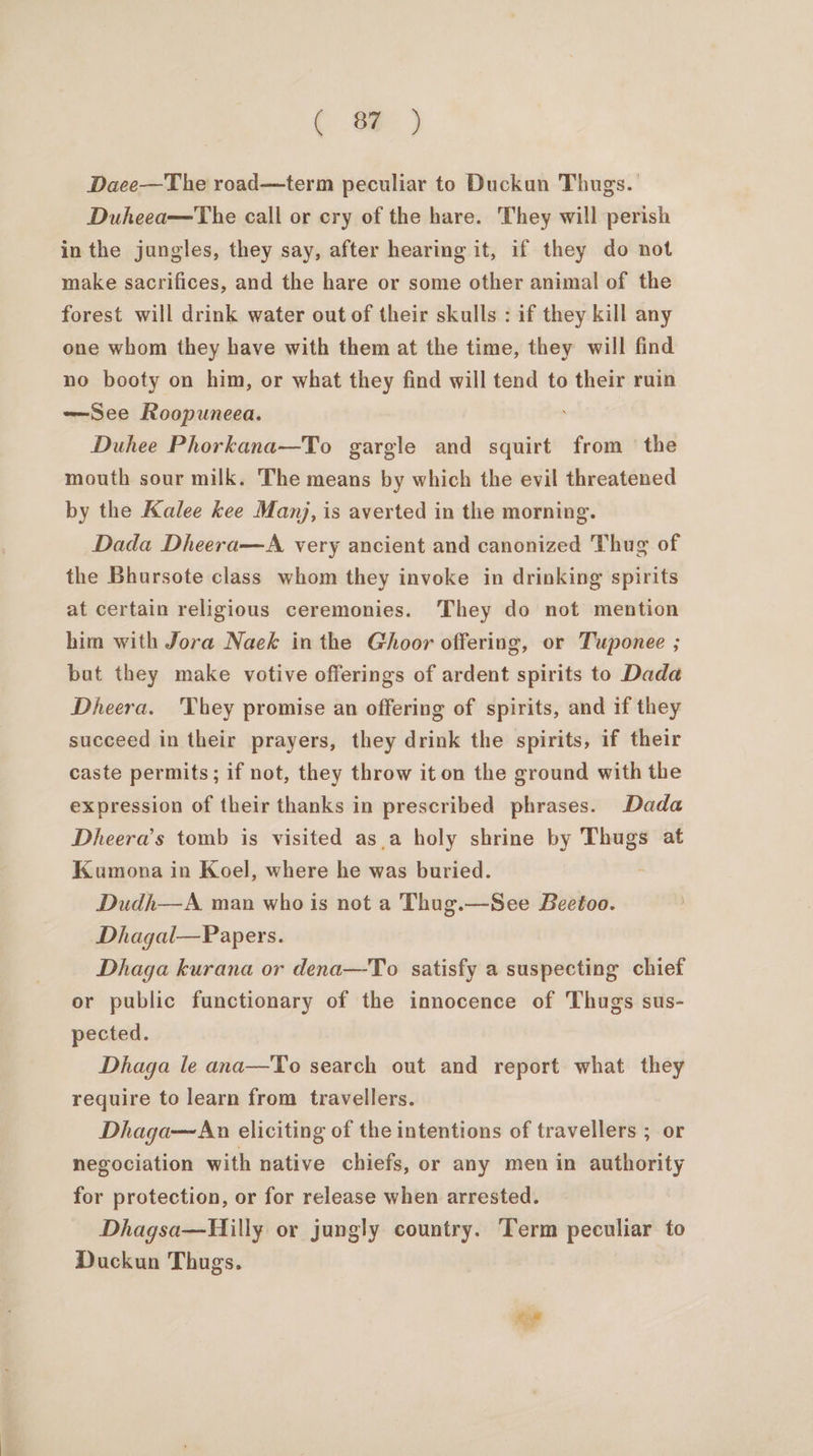 ( 8 ) Daee—The road—term peculiar to Duckun Thugs. Duheea—The call or cry of the hare. They will perish in the jungles, they say, after hearing it, if they do not make sacrifices, and the hare or some other animal of the forest will drink water out of their skulls : if they kill any one whom they have with them at the time, they will find no booty on him, or what they find will tend to their ruin ——See Roopuneea. Duhee Phorkana—To gargle and squirt from ‘the mouth sour milk. The means by which the evil threatened by the Kalee kee Manj, is averted in the morning. Dada Dheera—A very ancient and canonized Thug of the Bhursote class whom they invoke in drinking spirits at certain religious ceremonies. They do not mention him with Jora Naek in the Ghoor offering, or Tuponee ; but they make votive offerings of ardent spirits to Dada Dheera. They promise an offering of spirits, and if they succeed in their prayers, they drink the spirits, if their caste permits; if not, they throw it on the ground with the expression of their thanks in prescribed phrases. Dada Dheera’s tomb is visited as_a holy shrine by bar at Kumona in Koel, where he was buried. Dudh—A man who is not a Thug.—See Beetoo. Dhagal—Papers. Dhaga kurana or dena—To satisfy a suspecting chief or public functionary of the innocence of Thugs sus- pected. Dhaga le ana—To search out and report what they require to learn from travellers. Dhaga—An eliciting of the intentions of travellers ; or negociation with native chiefs, or any men in authority for protection, or for release when arrested. Dhagsa—Hilly or jungly country. ‘Term peculiar to Duckun Thugs.