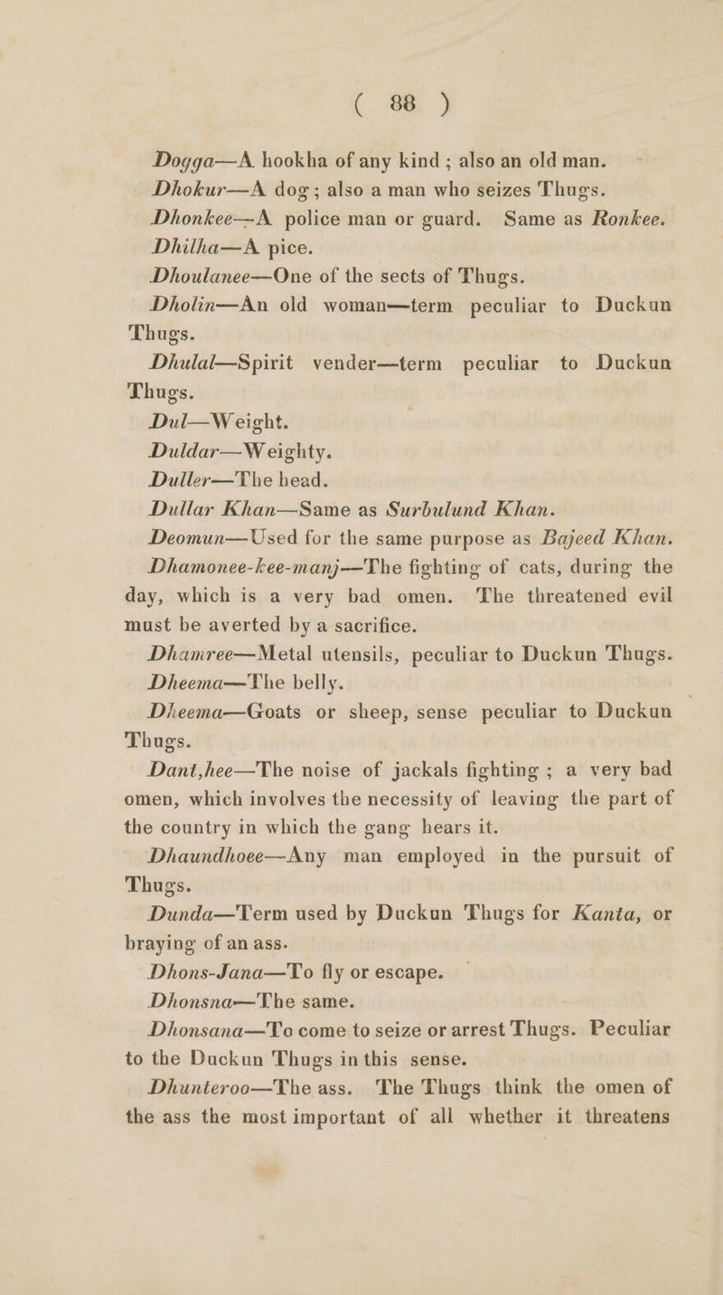 Dogga—A hookha of any kind ; also an old man. Dhokur—A dog; also a man who seizes Thugs. Dhonkee—A. police man or guard. Same as Ronkee. Dhilha—A pice. Dhoulanee—One of the sects of Thugs. Dholin—An old woman—term peculiar to Duckun Thugs. Dhulal—Spirit vender—term peculiar to Duckun Thugs. Dul—W eight. Duldar—W eighty. Duller—The bead. Dullar Khan—Same as Surbulund Khan. Deomun— Used for the same purpose as Bajeed Khan. Dhamonee-kee-manj—The fighting of cats, during the day, which is a very bad omen. The threatened evil must be averted by a sacrifice. Dhamree—Metal utensils, peculiar to Duckun Thugs. Dheema—The belly. Dheema—Goats or sheep, sense peculiar to Duckun Thugs. — Dant,hee—The noise of jackals fighting ; a very bad omen, which involves the necessity of leaving the part of the country in which the gang hears it. Dhaundhoee—Any man employed in the pursuit of Thugs. Dunda—Term used by Duckun Thugs for Kanta, or braying of an ass. Dhons-Jana—To fly or escape. Dhonsna—The same. Dhonsana—To come to seize or arrest Thugs. Peculiar to the Duckun Thugs inthis sense. Dhunteroo—The ass. The Thugs think the omen of the ass the most important of all whether it threatens