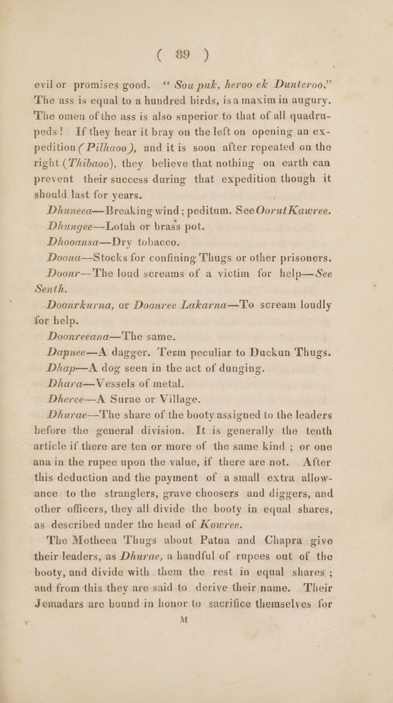 C ee.) evilor promises good. ‘ Sou puk, heroo ek Dunteroo.” The ass is equal to a hundred birds, isa maxim in augary. The omen of the ass is also superior to that of all quadru- peds! If they hear it bray on the left on opening an ex- pedition ( Pilhaoo), and itis soon after repeated on the right (Thtbaoo), they believe that nothing on earth can prevent their success during that expedition thongh it should last for years. Dhuneea— Breaking wind ; peditum. See Redeiliieinren: Dhungee—Lotah or brass pot. Dhooansa—Dry tobacco. Doona—Stocks for confining Thugs or other prisoners. Doonr—The loud screams of a victim for help—See Senth. Doonrkurna, or Doonree Lakarna—To scream loudly for help. Doonreeana—The same. Dapnee—A. dagger. Term peculiar to Duckun Thugs. Dhap—A dog seen in the act of dunging. Dhara—V essels of metal. ; Dheree—A Surae or Village. Dhurae—The share of the booty assigned to the leaders before the general division. It is generally the tenth article if there are ten or more of the same kind ; or one ana in the rupee upon the value, if there are not. After this deduction and the payment of a small extra allow- ance to the stranglers, grave choosers and diggers, and other officers, they all divide the booty in equal shares, as described under the head of Kowree. The Motheea Thugs about Patna and Chapra give their leaders, as Dhurae, a handful of rupees out of the booty, and divide with them the rest in equal shares ; and from this they are said to derive their name. Their Jemadars are bound in honor to sacrifice themselves for