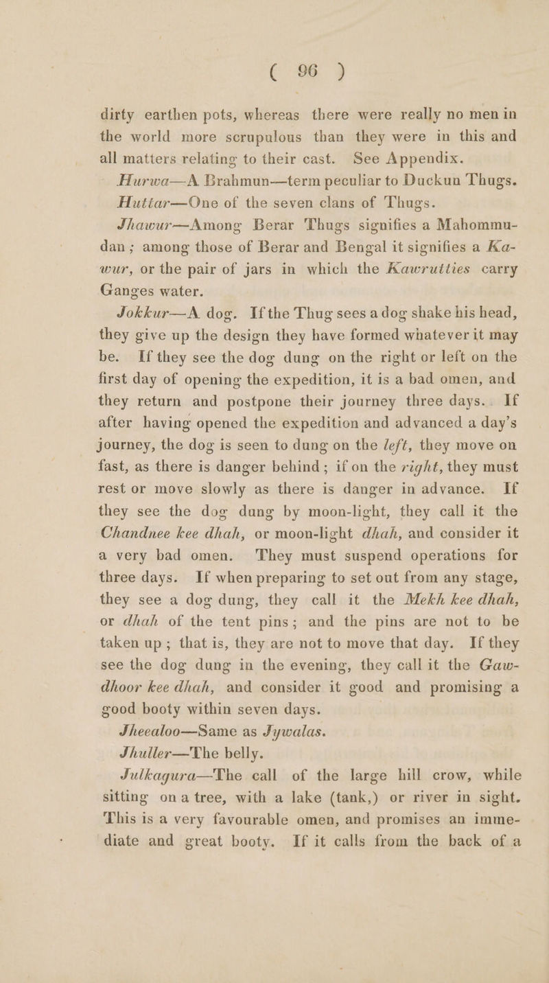 ¢ 06 ) dirty earthen pots, whereas there were really no men in the world more scrupulous than they were in this and all matters relating to their cast. See Appendix. Hurwa—A Brahmun—term peculiar to Duckun Thugs. Huttéar—One of the seven clans of Thugs. Jhawur—Among Berar Thugs signifies a Mahommu- dan ; among those of Berar and Bengal it signifies a Ka- wur, or the pair of jars in which the Aawrutties carry Ganges water. Jokkur—A. dog. Ifthe Thug sees adog shake his head, they give up the design they have formed whatever it may be. If they see the dog dung on the right or left on the first day of opening the expedition, it is a bad omen, and they return and postpone their journey three days.. If after having opened the expedition and advanced a day’s journey, the dog is seen to dung on the /eft, they move on fast, as there is danger behind; if on the right, they must rest or move slowly as there is danger in advance. If they see the dog dung by moon-light, they call it the Chandnee kee dhah, or moon-light dhah, and consider it a very bad omen. ‘They must suspend operations for three days. If when preparing to set out from any stage, they see a dog dung, they call it the Mekh kee dhah, or dhah of the tent pins; and the pins are not to be taken up; that is, they are not to move that day. If they see the dog dung in the evening, they call it the Gaw- dhoor kee dhah, and consider it good and promising a good booty within seven days. | Sheealoo—Same as Jywalas. Jhuller—The belly. Julkagura—The call of the large hill crow, while sitting ona tree, with a lake (tank,) or river in sight. This is a very favourable omen, and promises an imme- diate and great booty. If it calls from the back of a