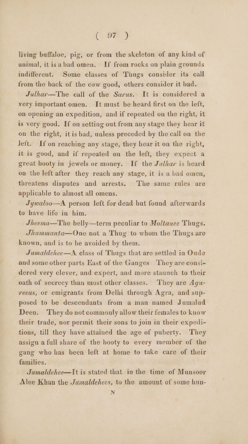 (oe) living buffaloe, pig, or from the skeleton of any kind of animal, itisabad omen. If from rocks on plain grounds indifferent. Some classes of Thugs consider its call from the back of the cow good, others consider it bad. Julhar—The call of the Sarus. It is considered a very important omen. It must be heard first on the left, on opening an expedition, and if repeated on the right, it is very good. If on setting out from any stage they hear it on the right, itis bad, unless preceded by the call on the left. If on reaching any stage, they hear it on the right, it is good, and if repeated on the left, they expect a great booty in jewels or money. If the Judhar is heard on the left after they reach any stage, it is a bad omen, threatens disputes and arrests. The same rules are applicable to almost all omens. Jywaloo—A. person left for dead but found afterwards to have life in him. JSheema—The belly—term peculiar to Moliance Thugs. Jhummanta—One not a Thug to whom the Thugs are known, and is to be avoided by them. Jumaldehee—A class of Thugs that are settled in Oude and some other parts East of the Ganges They are consi- dered very clever, and expert, and more staunch to their oath of secrecy than most other classes. ‘They are Agu- reeas, or emigrants from Delhi through Agra, and sup- posed to be descendants from a man named Jumalad Deen. They do not commonly allow their females to know their trade, nor permit their sons to join in their expedi- tions, till they have attained the age of puberty. They assign afull share of the booty to every member of the gang who has been left at home to take care of their families. Jumaldehee—It is stated that in the time of Munsoor Alee Khan the Jumaldehees, to the amount of some hun- N