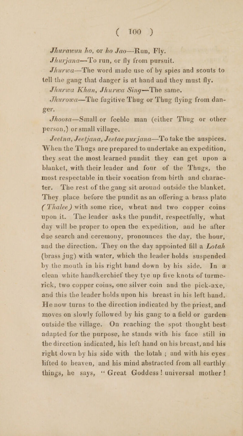 Jhurawun ho, or ho Jao—Run, Fly. Shurjana—To run, or fly from pursuit. Jhurwa—The word made use of by spies and scouts to tell the gang that danger is at hand and they must fly. Jhurwa Khan, Jhurwa Sing—The same. Jhurowa—The fugitive Thug or Thug flying from dan- ger. Jhoosa—Small or feeble man (either Thug or other person,) or small village. Jeetna, Jeetjana, Jeetae purjana—To take the auspices. ‘When the Thugs are prepared to undertake an expedition, they seat the most learned pundit they can get upon a blanket, with their leader and four of the Thugs, the most respectable in their vocation from birth and charac- ter. The rest of the gang sit around outside the blanket. They place before the pundit as an offering a brass plate ( Thalee) with some rice, wheat and two copper coins upon it. The leader asks the pundit, respectfully, what day will be proper to open the expedition, and he after due search and ceremony, pronounces the day, the hour, and the direction. ‘They on the day appointed fill a Lotah (brass jug) with water, which the leader holds suspended by the mouth in his right hand down by his side. In @ clean white handkerchief they tye up five knots of turme- rick, two copper coins, one silver coin and the pick-axe, and this the leader holds upon his _ breast in his left hand. He now turns to the direction indicated by the priest, and moves on slowly followed by his gang to a field or garden: outside the village. On reaching the spot thought best adapted for the purpose, he stands with his face still in the direction indicated, his left hand on his breast, and his right down by his side with the lotah ; and with his eyes lifted to heaven, and his mind abstracted from all earthly things, he says, ‘‘ Great Goddess! universal mother !