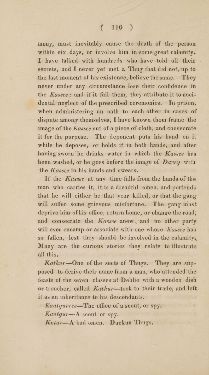 mony, must inevitably cause the death of the person within six days, or involve him insome great calamity. I have talked with hundreds who have told all their | secrets, and I never yet met a Thug that did not, up to the last moment of his existence, believe the same. » They never under any circumstance lose their confidence in the Kassee; and if it fail them, they attribute it to acci- dental neglect of the prescribed ceremonies. In prison, when administering an oath to each other in cases of dispute among themselves, [ have known them frame the image of the Kassee out of a piece of cloth, and consecrate it for the purpose. The deponent puts his hand on it while he deposes, or holds it in both hands, and after having sworn he drinks water in which the Kassee has been washed, or he goes before the image of Davey with the Kassee in his hands and swears. If the Kassee at any time falls from the hands of the man who carries it, it is a dreadful omen, and portends that he will either be that year killed, or that the gang will suffer some grievous misfortune. The gang must deprive him of his office, return home, or change the road, and consecrate the Kassee anew; and no other party will ever encamp or associate with one whose Kassee has — so fallen, lest they should be involved in the calamity. Many are the curious stories they relate to illustrate all this. Kathur—One of the sects of Thugs. They are sup- posed to derive their name from a man, who attended the feasts of the seven classes at Dehlie with a wooden dish or trencher, called Kathur—took to their trade, and left it as an inheritance to his descendants. Kautgurree—The office of a scout, or spy. Kautgur—A scout or spy. Kotar—A bad omen. Duckun Thugs.