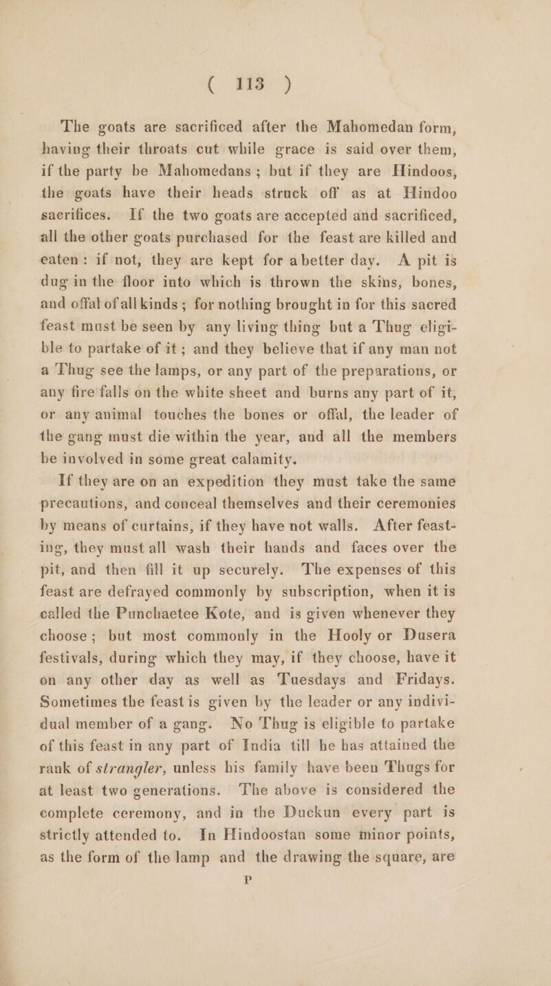 ( me) The goats are sacrificed after the Mahomedan form, having their throats cut while grace is said over them, if the party be Mahomedans ; but if they are Hindoos, the goats have their heads ‘struck off as at Hindoo sacrifices. If the two goats are accepted and sacrificed, all the other goats purchased for the feast are killed and eaten: if not, they are kept for abetter day. &lt;A pit is dug in the floor into which is thrown the skins, bones, and offal of allkinds ; for nothing brought in for this sacred feast must be seen by any living thing but a Thug eligi- ble to partake of it; and they believe that if any man not a Thug see the lamps, or any part of the preparations, or any fire falls on the white sheet and burns any part of it, or any animal touches the bones or offal, the leader of the gang must die within the year, and all the members be involved in some great calamity. if they are on an expedition they must take the same precautions, and conceal themselves and their ceremonies by means of curtains, if they have not walls. After feast- ing, they must all wash their hands and faces over the pit, and then fill it up securely. The expenses of this feast are defrayed commonly by subscription, when it is called the Punchaetee Kote, and is given whenever they choose; but most commonly in the Hooly or Dusera festivals, during which they may, if they choose, have it on any other day as well as Tuesdays and Fridays. Sometimes the feast is given by the leader or any indivi- dual member of a gang. No Thug is eligible to partake of this feast in any part of India till he has attained the rank of strangler, unless his family have been Thugs for at least two generations. The above is considered the complete ceremony, and in the Duckun every part is strictly attended to. In Hindoostan some minor points, as the form of the lamp and the drawing the square, are P