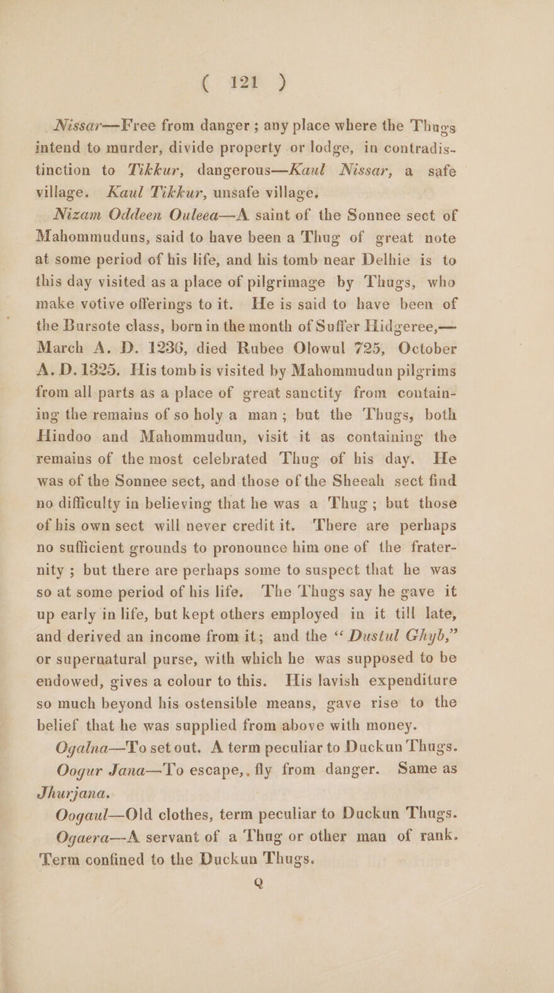 _Nissar—Free from danger ; any place where the Thugs intend to murder, divide property or lodge, in contradis- tinction to Tikkur, dangerous—Kaul WNissar, a safe village. Kaul Tikkur, unsafe village. Nizam Oddeen Ouleea—A saint of the Sonnee sect of Mahommuduns, said to have been a Thug of great note at some period of his life, and his tomb near Delhie is to this day visited asa place of pilgrimage by Thugs, who make votive offerings to it. He is said to have been of the Bursote class, born in the month of Suffer Hidgeree,— March A. D. 1236, died Rubee Olowul 725, October A. D. 1825. His tomb is visited by Mahommudun pilgrims from all parts as a place of great sanctity from contain- ing the remains of so holy a man; but the Thugs, both Hindoo and Mahommudun, visit it as containing the remains of the most celebrated Thug of his day. He was of the Sonnee sect, and those of the Sheeah sect find no difficulty in believing that he was a Thug; but those of his own sect will never credit it. ‘There are perhaps no sufficient grounds to pronounce him one of the frater- nity ; but there are perhaps some to suspect that he was so at some period of his life. ‘The ‘Thugs say he gave it up early in life, but kept others employed in it till late, and derived an income from it; and the “ Dustul Ghyb,” or supernatural purse, with which he was supposed to be endowed, gives a colour to this. His lavish expenditure so much beyond his ostensible means, gave rise to the belief that he was supplied from above with money. Ogalna—To set out. A term peculiar to Duckun Thugs. Oogur Jana—To escape,, fly from danger. Same as Jhurjana.. Oogaul—Old clothes, term peculiar to Duckan Thugs. Ogaera—A servant of a Thug or other man of rank. Term confined to the Duckun Thugs. Q
