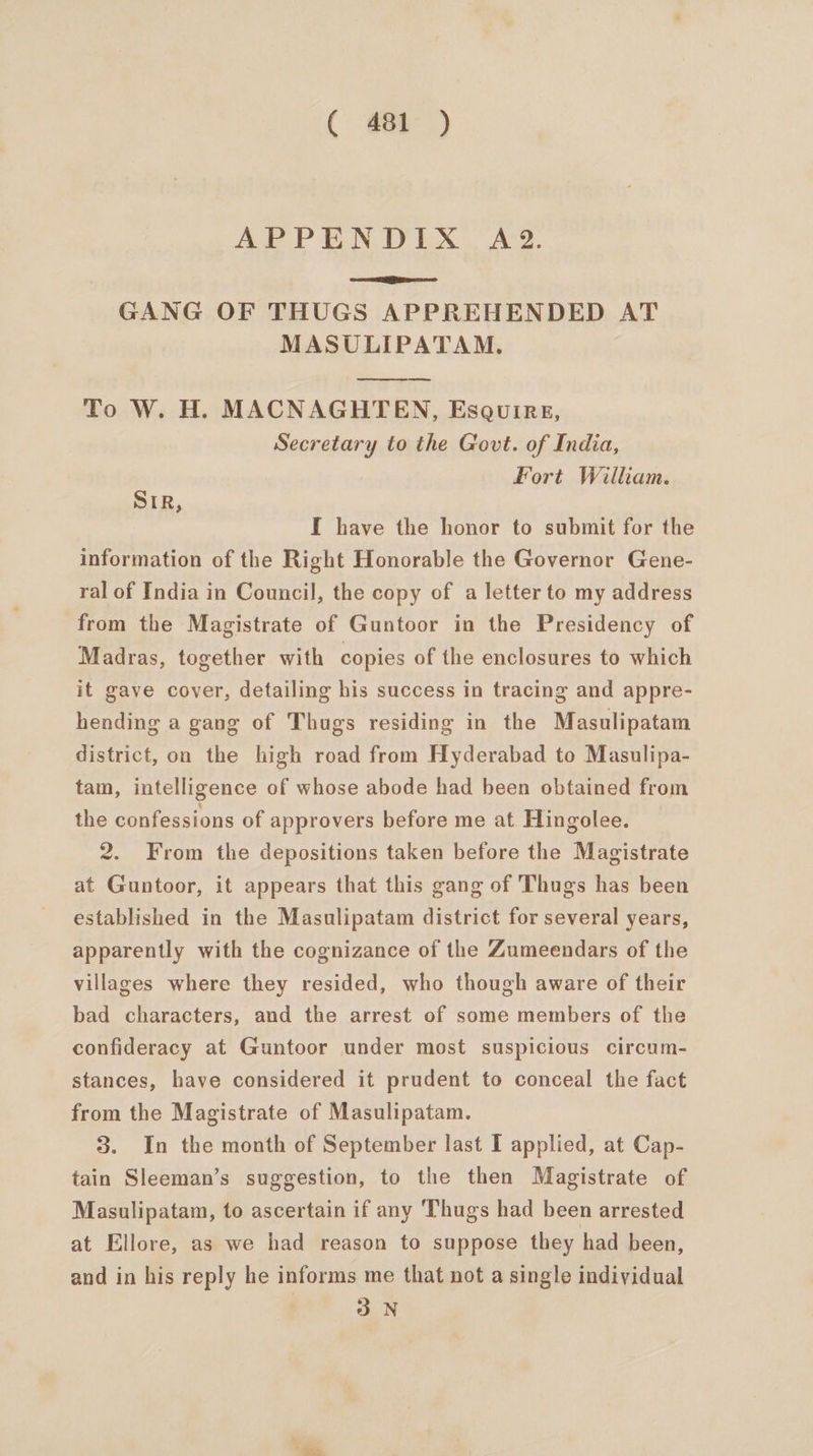 ( #1) Ad PEON UY EX. Avg. GANG OF THUGS APPREHENDED AT MASULIPATAM. To W. H. MACNAGHTEN, Esquire, Secretary to the Govt. of India, Fort William. SIR, I have the honor to submit for the information of the Right Honorable the Governor Gene- ral of India in Council, the copy of a letter to my address from the Magistrate of Guntoor in the Presidency of Madras, together with copies of the enclosures to which it gave cover, detailing his success in tracing and appre- hending a gang of Thugs residing in the Masulipatam district, on the high road from Hyderabad to Masulipa- tam, intelligence of whose abode had been obtained from the confessions of approvers before me at Hingolee. 2. From the depositions taken before the Magistrate at Guntoor, it appears that this gang of Thugs has been established in the Masulipatam district for several years, apparently with the cognizance of the Zumeendars of the villages where they resided, who though aware of their bad characters, and the arrest of some members of the confideracy at Guntoor under most suspicious circum- stances, have considered it prudent to conceal the fact from the Magistrate of Masulipatam. 3. In the month of September last I applied, at Cap- tain Sleeman’s suggestion, to the then Magistrate of Masulipatam, to ascertain if any ‘Thugs had been arrested at Ellore, as we had reason to suppose they had been, and in his reply he informs me that not a single individual 3 N