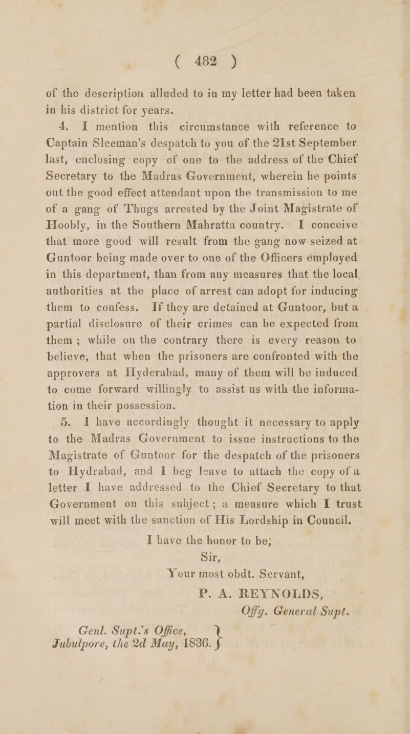 of the description alluded to in my letter had been taken in his district for years. 4. I mention this circumstance with reference to Captain Sleeman’s despatch to you of the 21st September last, enclosing copy of one to the address of the Chief Secretary to the Madras Government, wherein he points out the good effect attendant upon the transmission to me of a gang of Thugs arrested by the Joint Magistrate of Hoobly, in the Southern Mahratta country. I conceive that more good will result from the gang now seized at Guntoor being made over to one of the Officers employed in this department, than from any measures that the local, authorities at the place of arrest can adopt for inducing them to confess. If they are detained at Guntoor, but a partial disclosure of their crimes can be expected from them ; while on the contrary there is every reason to believe, that when the prisoners are confronted with the approvers at Hyderabad, many of them will be induced to come forward willingly to assist us with the informa- tion in their possession. 5. I have accordingly thought it necessary to apply to the Madras Government to issue instructions to the Magistrate of Guntoor for the despatch of the prisoners to Hydrabad, and I beg leave to attach the copy ofa letter I have addressed to the Chief Secretary to that Government on this suhject; a measure which [I trust will meet with the sanction of His Lordship in Council. I have the honor to be} Sir, Your most obdt. Servant, P. A. REYNOLDS, Offg. General Supt. Genl. Supt.’s Office, Jubulpore, the 2d May, 1836.