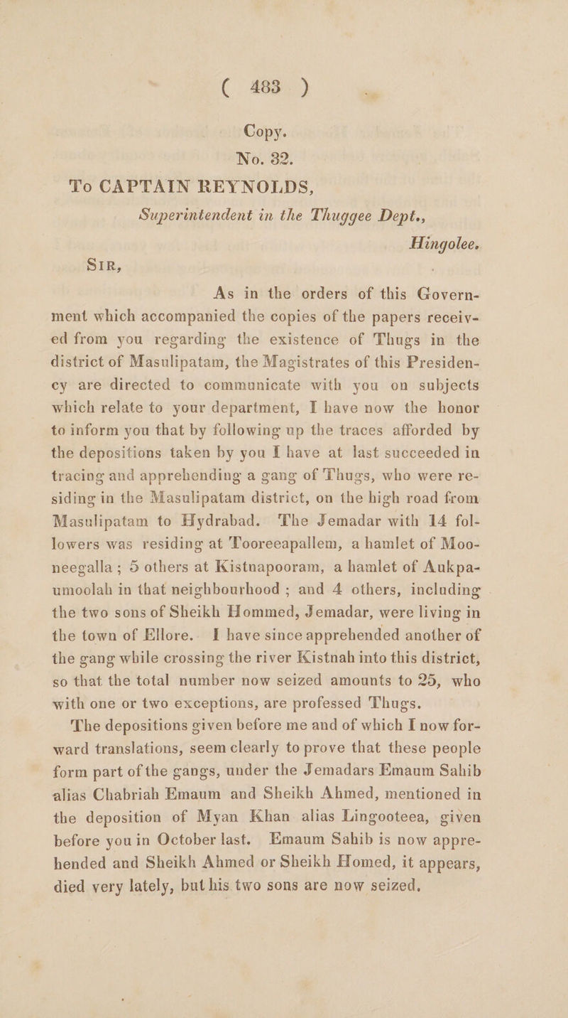Copy. No. 32. To CAPTAIN REYNOLDS, Superintendent in the Thuggee Dept., Hingolee. SIR, As in the orders of this Govern- ment which accompanied the copies of the papers receiv- ed from you regarding the existence of Thugs in the district of Masulipatam, the Magistrates of this Presiden- cy are directed to communicate with you on subjects which relate to your department, I have now the honor to inform you that by following up the traces afforded by the depositions taken by you I have at last succeeded in tracing and apprehending a gang of Thugs, who were re- siding in the Masulipatam district, on the high road from Masulipatam to Hydrabad. The Jemadar with 14 fol- lowers was residing at Tooreeapallem, a hamlet of Moo- neegalla ; 5 others at Kistnapooram, a hamlet of Aukpa- umoolah in that neighbourhood ; and 4 others, including . the two sons of Sheikh Hommed, Jemadar, were living in the town of Ellore.. I have since apprehended another of the gang while crossing the river Kistnah into this district, so that the total number now seized amounts to 25, who with one or two exceptions, are professed Thugs. The depositions given before me and of which I now for- ward translations, seem clearly to prove that these people form part of the gangs, under the Jemadars Emaum Sahib alias Chabriah Emaum and Sheikh Ahmed, mentioned in the deposition of Myan Khan alias Lingooteea, given before youin October last. Emaum Sahib is now appre- hended and Sheikh Ahmed or Sheikh Homed, it appears, died very lately, but his two sons are now seized,