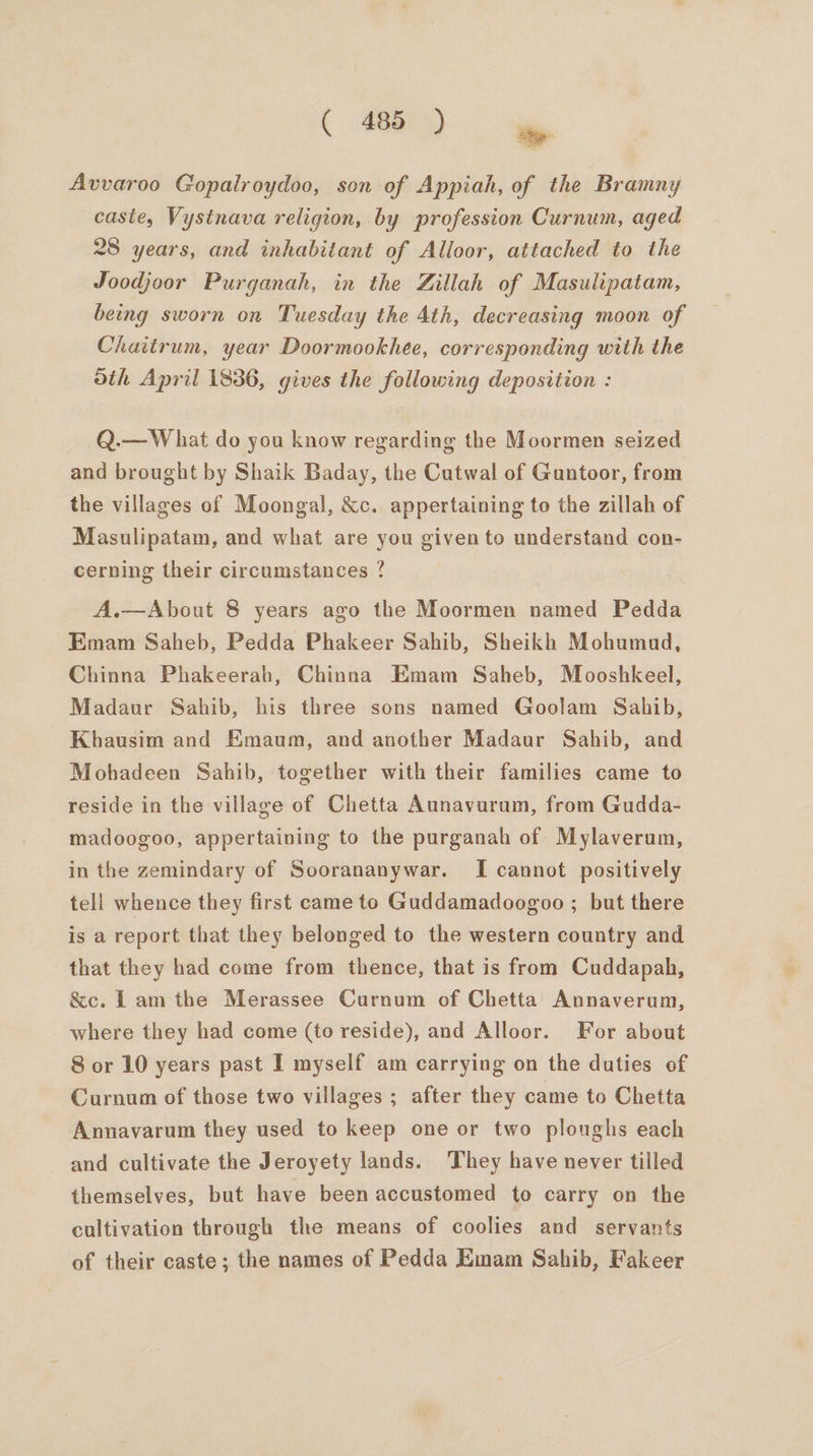 ae Avvaroo Gopalroydoo, son of Appiah, of the Bramny caste, Vystnava religion, by profession Curnum, aged 28 years, and inhabitant of Alloor, attached to the Joodjoor Purganah, in the Zillah of Masulipatam, being sworn on Tuesday the 4th, decreasing moon of Chattrum, year Doormookhee, corresponding with the dth April 1836, gives the following deposition : Q.— What do you know regarding the Moormen seized and brought by Shaik Baday, the Cutwal of Gantoor, from the villages of Moongal, &amp;c. appertaining to the zillah of Masulipatam, and what are you given to understand con- cerning their circumstances ? A.—About 8 years ago the Moormen named Pedda Emam Saheb, Pedda Phakeer Sahib, Sheikh Mohumud, Chinna Phakeerab, Chinna Emam Saheb, Mooshkeel, Madaur Sahib, his three sons named Goolam Sahib, Khausim and Emaum, and another Madaur Sahib, and Mohadeen Sahib, together with their families came to reside in the village of Chetta Aunavurum, from Gudda- madoogoo, appertaining to the purganah of Mylaverum, in the zemindary of Soorananywar. I cannot positively tell whence they first came to Guddamadoogoo ; but there is a report that they belonged to the western country and that they had come from thence, that is from Cuddapah, &amp;ec. Lam the Merassee Curnum of Chetta Annaverum, where they had come (to reside), and Alloor. For about 8 or 10 years past I myself am carrying on the duties of Curnum of those two villages ; after they came to Chetta Annavarum they used to keep one or two ploughs each and cultivate the Jeroyety lands. ‘They have never tilled themselves, but have been accustomed to carry on the cultivation through the means of coolies and servants of their caste; the names of Pedda Emam Sahib, Fakeer