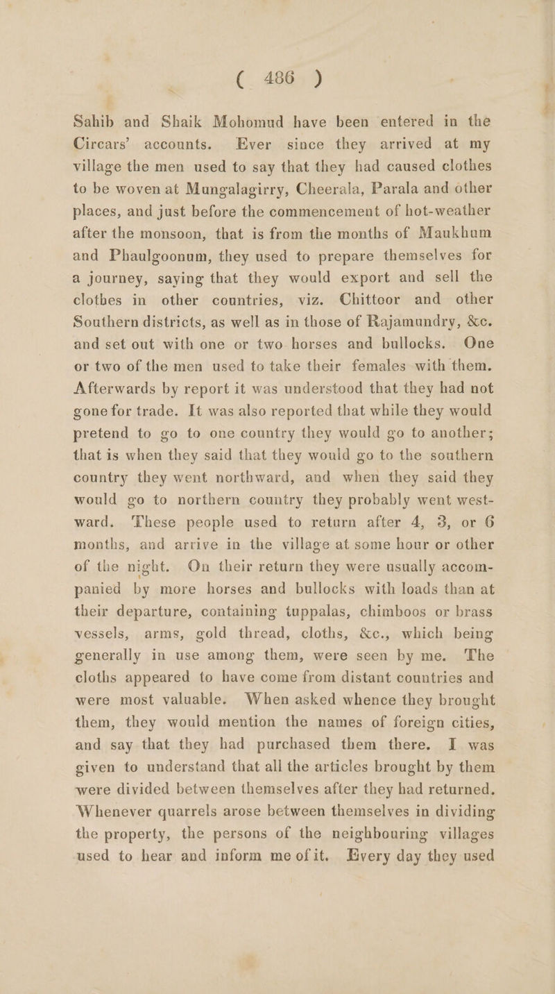 Sahib and Shaik Mohomud have been entered in the Circars’ accounts. Ever since they arrived at my village the men used to say that they had caused clothes to be woven at Mungalagirry, Cheerala, Parala and other places, and just before the commencement of hot-weather after the monsoon, that is from the months of Maukhom and Phaulgoonum, they used to prepare themselves for a journey, saying that they would export and sell the clothes in other countries, viz. Chitteor and other Southern districts, as well as in those of Rajamundry, &amp;c. and set out with one or two horses and bullocks. One or two of the men used to take their females with them. Afterwards by report it was understood that they had not gone for trade. It was also reported that while they would pretend to go to one country they would go to another; that is when they said that they would go to the southern country they went northward, and when they said they would go to northern country they probably went west- ward. ‘These people used to return after 4, 3, or 6 months, and arrive in the village at some hour or other of the night. On their return they were usually accom- panied by more horses and bullocks with loads than at their departure, containing tuppalas, chimboos or brass vessels, arms, gold thread, cloths, &amp;c., which being generally in use among them, were seen by me. The cloths appeared to have come from distant countries and were most valuable. When asked whence they brought them, they would mention the names of foreign cities, and say that they had purchased them there. I was given to understand that all the articles brought by them were divided between themselves after they had returned. Whenever quarrels arose between themselves in dividing the property, the persons of the neighbouring villages used to hear and inform meofit. Every day they used