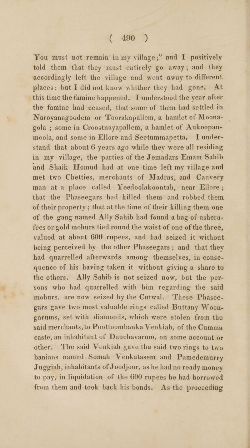 ‘You must not remain in my village ;’ and I positively told them that they must entirely go away; and they accordingly left the village and went away to different places; but I did not know whither they had gone. At this time the famine happened. I understood the year after the famine had ceased, that some of them had settled in Naroyanagoodem or Toorakapallem, a hamlet of Moona- | gola ; some in Croostnayapallem, a hamlet of Aukoopau- moola, and some in Ellore and Seetummapetta. I under- stand that about 6 years ago while they were all residing in my village, the parties of the Jemadars Emam Sahib and Shaik Homud had at one time left my village and met two Chetties, merchants of Madras, and Cauvery man ata place called Yeedoolakoontah, near Ellore ; that the Phaseegars had killed them and robbed them of their property ; that at the time of their killing them one of the gang named Ally Sahib had found a bag of ushera- fees or gold mohurs tied round the waist of one of the three, valued at about 600 rupees, and had seized it without being perceived by the other Phaseegars; and that they had quarrelled afterwards among themselves, in conse- quence of his having taken it without giving a share to the others. Ally Sahib is not seized now, but the per- sons who had quarrelled with him regarding the said mohurs, are now seized by the Cutwal. These Phasee- gars gave two most valuable rings called Buttany Woon- garums, set with diamonds, which were stolen from the said merchants, to Poottoombanka Venkiah, of the Cumma caste, an inhabitant of Dauchavarum, on some account or other. ‘The said Venkiah gave the said two rings to two banians named Somah Venkatasem and Pamedemurry Juggiah, inhabitants of J oodjoor, as he had no ready money to pay, in liquidation of the 600 rupees he had borrowed from them and took back his bonds. As the proceeding