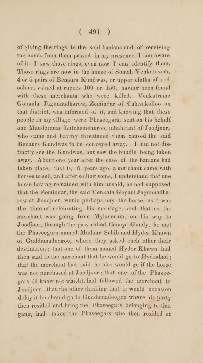 ( af) of giving the rings to the said banians and of receiving the bonds from them passed in my presence JT am aware of it. I saw those rings, even now I can identify them. Those rings are now in the house of Somah Venkatasem, 4 or 5 pairs of Benaurs Kundwas, or upper cloths of red colour, valued at rupees 100 or 150, having been found with these merchants who were killed. WVenkatrama Gopaula Jagunnadharow, Zemindar of Calavakolloo on that district, was informed of it, and knowing that these people in my village were Phaseegars, sent on his behalf one Mauderauze Lutchemenuroo, inhabitant of Joodjoor, who came and having threatened them caused the said Benaurs Kundwas to be conveyed away. I did not dis- tinctly see the Kundwas, but saw the bundle being taken away. About one year after the case of the banians had taken place, that is, 5 years ago, a merchant came with horses to sell, and after selling some, [ understand that one horse having remained with him unsold, he had supposed that the Zemindar, the said Venkata Gopaul Jagunnadha- row at Joodjoor, would perhaps buy the horse, as it was the time of celebrating his marriage, and that as the merchant was going from Mylanerum, on his way to Joodjoor, through the pass called Canaya Gundy, he met the Phaseegars named Madaur Sahib and Hyder Khawn of Guddamadoogoo, where they asked each other their destination ; that one of them named Hyder Khawn_ had then said to the merchant that he would go to Hydrabad ; that the merchant had said he also would go if the horse was not purchased at Joodjoor ; that one of the Phasee- gars (I know not which), had followed the merchant to Joodjoor ; that the other thinking that it would occasion delay if he should go to Guddamadoogoo where his party then resided and bring the Phaseegars belonging to that gang, had taken the Phaseegars who then resided at