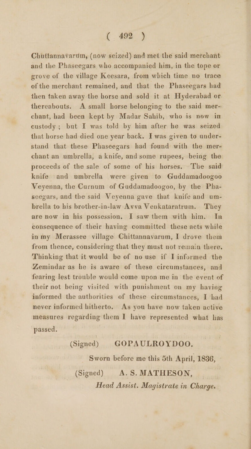 Chuttannavarum, (now seized) and met the said merchant and the Phaseegars who accompanied him, in the tope or grove of the village Keesara, from which time no trace of the merchant remained, and that the Phaseegars had then taken away the horse and sold it at Hyderabad or thereabouts. A small horse belonging to the said mer- chant, had been kept by Madar Sahib, who is now in custody ; but I was told by him after he was seized that horse had died one year back. I was given to under- stand that these Phaseegars had found with the mer- chant an umbrella, a knife, and some rupees, being the proceeds of the sale of some of his horses. The said knife and umbrella were given to Guddamadoogoo Veyenna, the Curnum of Guddamadoogoo, by the Pha- seegars, and the said Veyenna gave that knife and um- brella to his brother-in-law Avva Venkataratrum. They are now in his possession. I saw them with him. In consequence of their having committed these acts while in my Merassee village Chittannavarum, I drove them from thence, considering that they must not remain there. Thinking that it would be of nouse if IT informed the Zemindar as he is aware of these circumstances, and fearing lest trouble would come upon me in the event of their not being visited with punishment on my having informed the authorities of these circumstances, I had never informed hitherto. As you have now taken active measures regarding them I have represented what has passed. (Signed) GOPAULROYDOO. Sworn before me this 5th April, 1836, (Signed) A.S.MATHESON, _. Head Assist. Magistrate in Charge.