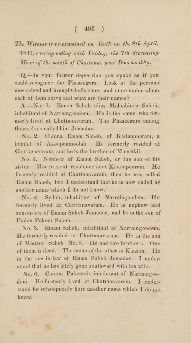 The Witness is re-examined on Oath on the 8th April, 1836, corresponding with Friday, the 7th decreasing Moon of the month of Chaitrum, year Doormookhy. Q.—In your former deposition you spoke as if you could recognize the Phaseegars. Look at the persons: now seized and brought before me, and state under whom each of them serve and what are their names ? A.—No. 1. Emam Saheb alias Mohoddeen Saheb, inhabitant of Narraingoodem. He is the same who for-. merly lived at Chuttanavaram. ‘The Phaseegars among themselves called him Jemadar. No. 2. Chinna Emam Saheb, of Kistnapooram, a hamlet of Akoopaumoolah. He formerly resided at Chuttanavaram, and heis the brother of Mooshkil. No.3. Nephew of Emam Saheb, or the son of his sister. His present residence is at Kistnapooram. He formerly resided at Chuttanavaram, then he was called Emam Saheb, but I understand that he is now called by another name which I do not know. No. 4. Sydah, inhabitant of Narraingoodem. He formerly lived at. Chuttanavaram. He is nephew and son-in-law of Emam Saheb Jemadar, and he is the son of Pedda Pakeer Saheb. No. 5. Emam Saheb, inhabitant of Narraingoodem. He formerly resided at Chuttanavaram. He is the son of Madaur Saheb No.8. He had two brothers: One of them is dead. The name of the other is Khasim. He is the son-in-law of Emam Saheb Jemadar. I under: stand that he has lately gone southward with his wife. No. 6. Chinna Pakeerah, inhabitant of Narraingoo- dem. He formerly lived at Chuttanavaram. I under- stand he subsequently bore another name which I do not know.
