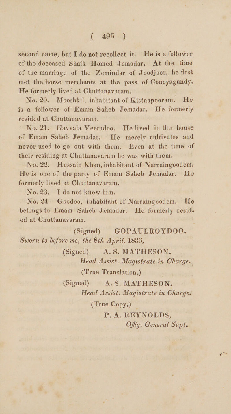 second name, but I do not recollect it. He is a follower of the deceased Shaik Homed Jemadar. At the time of the marriage of the Zemindar of Joodjoor, he first met the horse merchants at the pass of Conoyagundy. He formerly lived at Chuttanavaram. No. 20. Mooshkil, inhabitant of Kistnapooram. He is a follower of Emam Saheb Jemadar. He formerly resided at Chuttanavaram. No. 21. Gavvala Veeradoo. He lived in the house of Emam Saheb Jemadar. He merely cultivates and never used to go out with them. Even at the time of their residing at Chuttanavaram he was with them. No. 22. Hussain Khan, inhabitant of Narraingoodem. He is one of the party of Emam Saheb Jemadar. He formerly lived at Chuttanavaram. No. 23. I do not know him. No. 24. Goodoo, ivhabitant of Narraingoodem. He belongs to Emam Saheb Jemadar. He formerly resid- ed at Chuttanavaram. | (Signed) GOPAULROYDOO. Sworn to before me, the 8th April, 1836, (Signed) A.S. MATHESON. Head Assist. Magistrate in Charge. (True Translation, ) (Signed) A.S. MATHESON. Head Assist. Magistrate in Charge. (True Copy,) — P. A. REYNOLDS, Offig. General Supt.