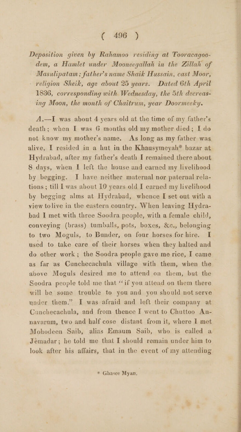 Deposition given by Rahamoo residing at Tooracagoo- dem, a Hamlet under Mooneegallah in the Zillah of Masulipatam ; father’s name Shaik Hussain, cast Moor, — religion Sheik, age about 25 years. Dated 6th April 1836, corresponding with Wednesday, the 5th decreas- ing Moon, the month of Chaitrum, year Doormecky. A.—I was about 4 years old at the time of my father’s death; when I was 6 months old my mother died; I do not know my mother’s name. As long as my father was alive, I resided in a hut in the Khausymeyah* bazar at Hydrabad, after my father’s death I remained there about 8 days, when [ left the house and earned my livelihood by begging. I have neither maternal nor paternal rela- tions; till L was about 10 years old I earned my livelihood by begging alms at Hydrabad, whence [I set out with a view tolive in the eastern country. When leaving Hydra- bad I met with three Soodra people, with a female child, conveying (brass) tumballs, pots, boxes, &amp;c., belonging to two Moguls, to Bander, on four horses for hire. I used to take care of their horses when they halted and do other work; the Soodra people gave me rice, I came as far as Cunchecachula village with them, when the above Moguls desired me to attend on them, but the Soodra people told me that ‘‘if you attend on them there will be some trouble to you and you should not serve under them.” I was afraid and left their company at Cunchecachula, and from thence I went to Chuttoo An- navarum, two and half cose distant from it, where I met Mohodeen Saib, alias Emaum Saib, who is called a Jemadar; he told me that I should remain under him to look after his affairs, that in the event of my attending * Ghasee Myan. ee ae ee ee