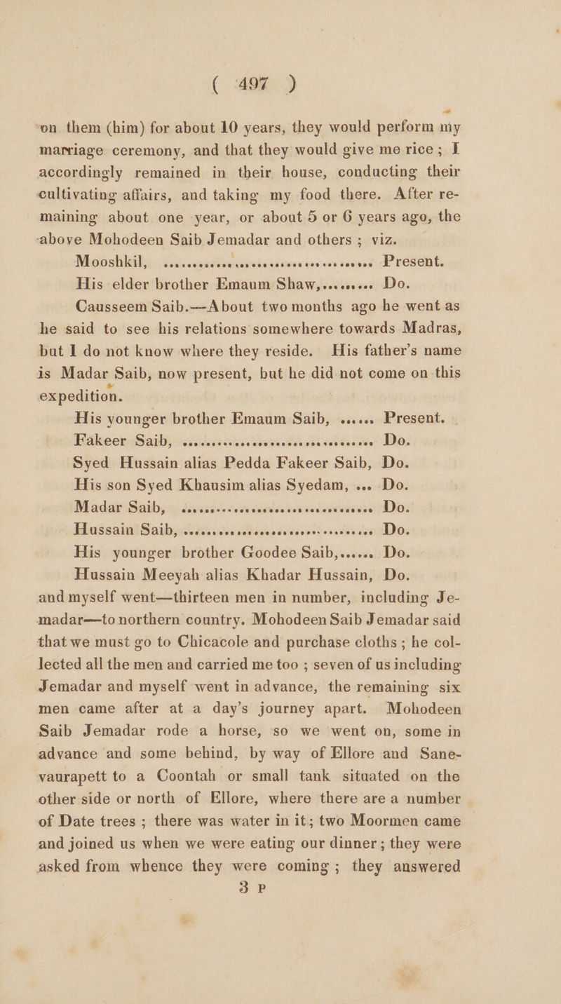 ‘on them (him) for about 10 years, they would perform my marriage ceremony, and that they would give me rice; I accordingly remained in their house, conducting their cultivating affairs, and taking my food there. After re- maining about one year, or about 5 or 6 years ago, the above Mohodeen Saib Jemadar and others ; viz. NiO siileile Sats cece he sod Gidtwowiedees tevvads do resent, His elder brother Emaum Shaw,,........ Do. Causseem Saib.—About two months ago he went as he said to see his relations somewhere towards Madras, but I do not know where they reside. His father’s name is Madar Saib, now present, but he did not come on this expedition. His younger brother Emaum Saib, ...... Present. | Fakeer Saib, @eeeneree ove ese easesa 080786888 288 Do. Syed Hussain alias Pedda Fakeer Saib, Do. His son Syed Khausim alias Syedam, ... Do. M ada Sabbyjcn Mauss oti seedds ted ve daseweieee ALOZ HhussaialSaibacdhictks lacs Binwowsvsesed<cacds etl DOs His younger brother Goodee Saib,...... Do. Hussain Meeyah alias Khadar Hussain, Do. and myself went—thirteen men in number, including Je- madar—to northern country. Mohodeen Saib J emadar said that we must go to Chicacole and purchase cloths ; he col- lected all the men and carried me too ; seven of us including Jemadar and myself went in advance, the remaining six men came after at a day’s journey apart. Mohodeen Saib Jemadar rode a horse, so we went on, some in advance and some behind, by way of Ellore and Sane- vaurapett to a Coontah or small tank situated on the other side or north of Ellore, where there are a number of Date trees ; there was water in it; two Moormen came and joined us when we were eating our dinner ; they were asked from whence they were coming ; they answered 3 P