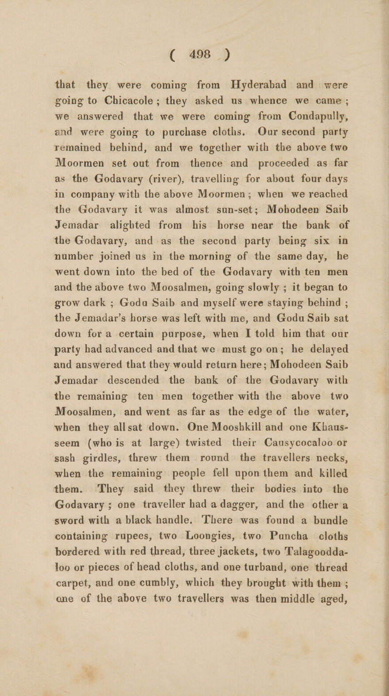 that they were coming from Hyderabad and were going to Chicacole ; they asked us whence we came; we answered that we were coming from Condapully, and were going to purchase cloths. Our second party remained behind, and we together with the above two Moormen set out from thence and proceeded as far as the Godavary (river), travelling for about four days in company with the above Moormen; when we reached the Godavary it was almost sun-set; Mohodeen Saib Jemadar alighted from his horse near the bank of the Godavary, and as the second party being six in number joined us in the morning of the same day, he went down into the bed of the Godavary with ten men and the above two Moosalmen, going slowly ; it began to grow dark ; Goda Saib and myself were staying behind ; the Jemadar’s horse was left with me, and Godu Saib sat down for a certain purpose, when I told him that our party had advanced and that we must go on; he delayed and answered that they would return here; Mohodeen Saib Jemadar descended the bank of the Godavary with the remaining ten men together with the above two Moosalmen, and went as far as the edge of the water, when they allsat down. One Moosbkill and one Khaus- seem (whois at large) twisted their Causycocaloo or sash girdles, threw them round the travellers necks, when the remaining people fell upon them and killed them. They said they threw their bodies into the Godavary ; one traveller had adagger, and the other a sword with a black handle. There was found a bundle containing rupees, two Loongies, two Puncha cloths bordered with red thread, three jackets, two Talagoodda- loo or pieces of head cloths, and one turband, one thread carpet, and one cumbly, which they brought with them ; one of the above two travellers was then middle aged,